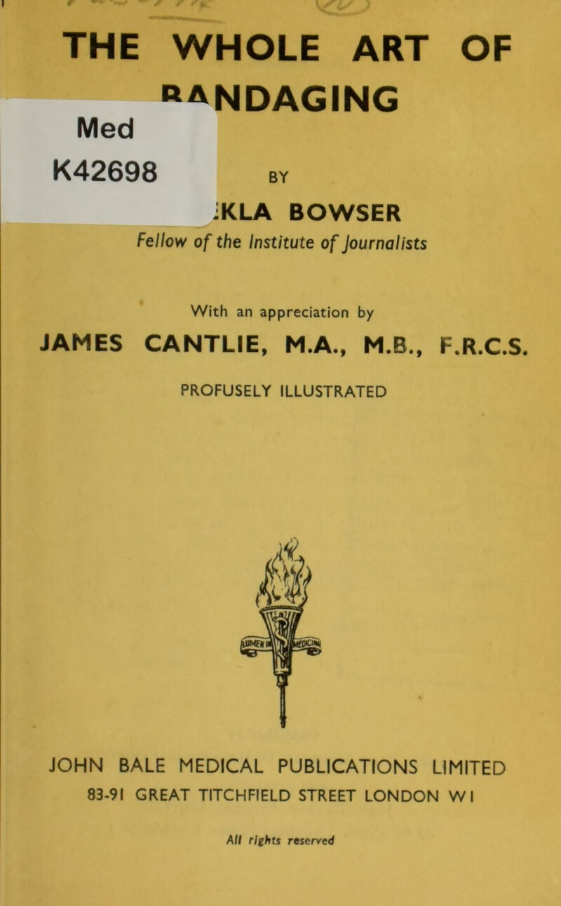 bandaging Med K42698 JKLA BOWSER Fellow of the Institute of Journalists With an appreciation by JAMES CANTLIE, M.A., M.B., F.R.C.S. PROFUSELY ILLUSTRATED JOHN BALE MEDICAL PUBLICATIONS LIMITED 83-91 GREAT TITCHFIELD STREET LONDON Wl All rights reserved