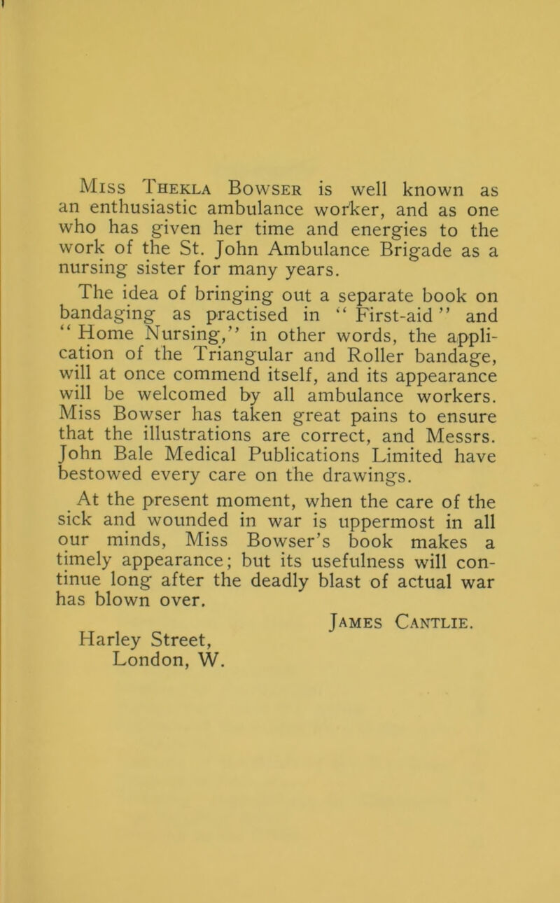 Miss 1'hekla Bowser is well known as an enthusiastic ambulance worker, and as one who has given her time and energies to the work of the St. John Ambulance Brigade as a nursing sister for many years. The idea of bringing out a separate book on bandaging as practised in “ First-aid ” and “ Home Nursing,” in other words, the appli- cation of the Triangular and Roller bandage, will at once commend itself, and its appearance will be welcomed by all ambulance workers. Miss Bowser has taken great pains to ensure that the illustrations are correct, and Messrs. John Bale Medical Publications Limited have bestowed every care on the drawings. At the present moment, when the care of the sick and wounded in war is uppermost in all our minds, Miss Bowser’s book makes a timely appearance; but its usefulness will con- tinue long after the deadly blast of actual war has blown over. James Cantlie. Harley Street, London, W.