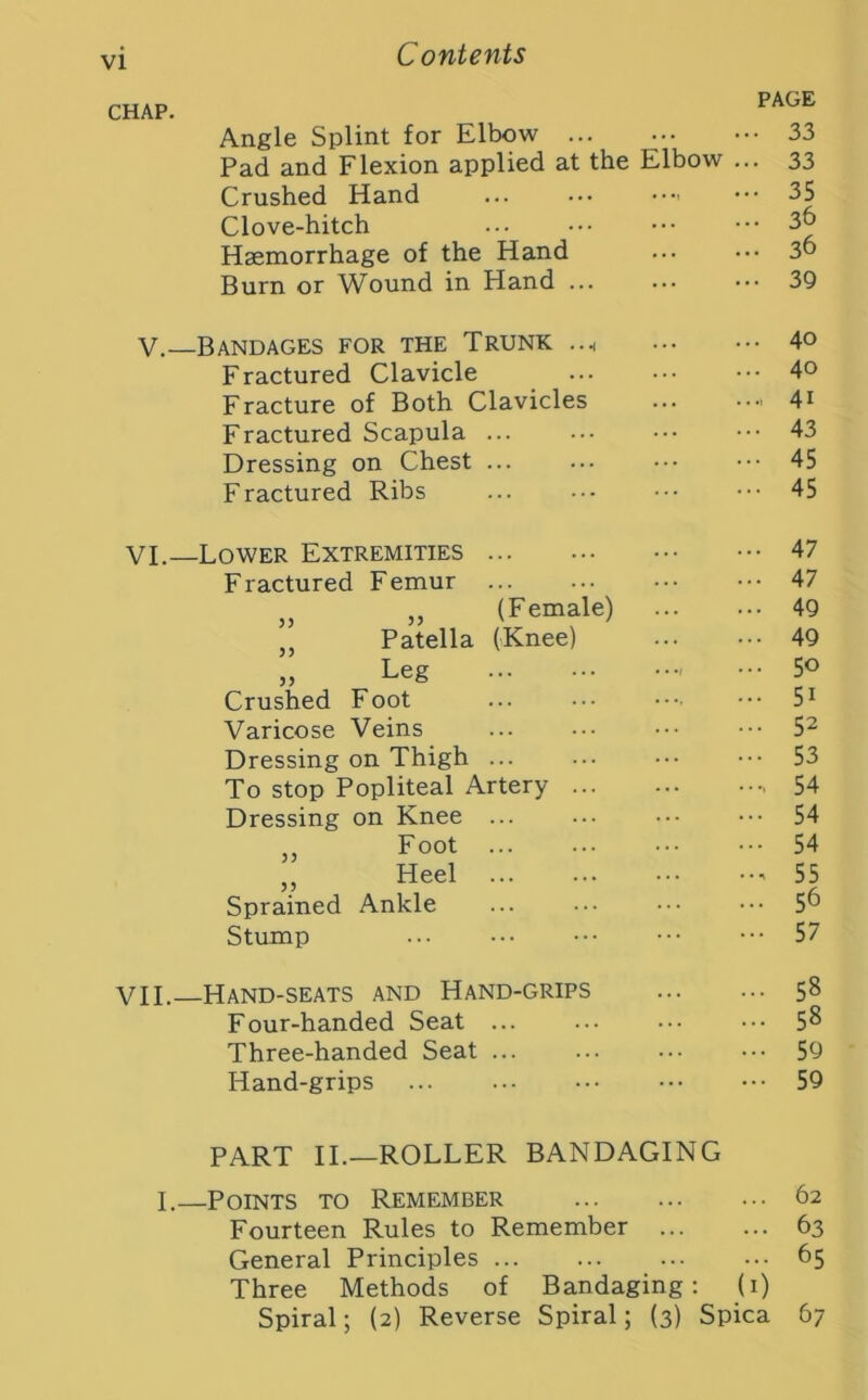 CHAP. Angle Splint for Elbow Pad and Flexion applied at the Elbow Crushed Hand Clove-hitch Haemorrhage of the Hand Burn or Wound in Hand PAGE • 33 ■ 33 • 35 • 36 • 36 V.—Bandages for the Trunk Fractured Clavicle Fracture of Both Clavicles Fractured Scapula Dressing on Chest ... Fractured Ribs 40 40 41 43 45 45 VI.—Lower Extremities Fractured Femur „ „ (Female) „ Patella (Knee) » Le§ Crushed Foot Varicose Veins Dressing on Thigh ... To stop Popliteal Artery Dressing on Knee ... „ Foot ... „ Heel ... Sprained Ankle Stump ... 47 ... 47 ... 49 ... 49 ... 50 ... 51 ... 52 ... 53 ..., 54 ... 54 ... 54 .., 55 ... 56 ... 57 VII.—Hand-seats and Hand-grips Four-handed Seat Three-handed Seat ... Hand-grips 58 58 59 59 PART II.—ROLLER BANDAGING I.—Points to Remember 62 Fourteen Rules to Remember 63 General Principles 65 Three Methods of Bandaging: (1) Spiral; (2) Reverse Spiral; (3) Spica 67