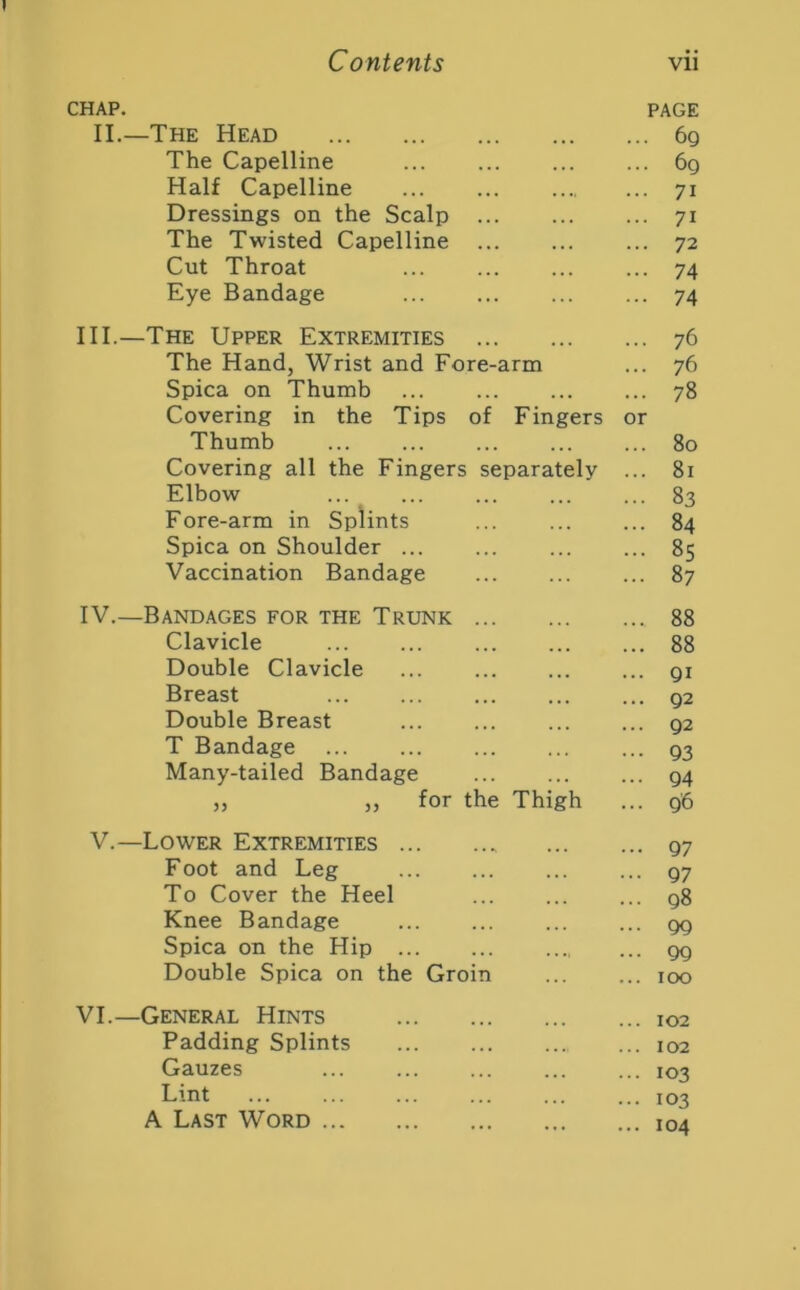 CHAP. PAGE II.—The Head 6g The Capelline 6g Half Capelline ... ... 71 Dressings on the Scalp 71 The Twisted Capelline ... 72 Cut Throat ... ... 74 Eye Bandage ... 74 III. —The Upper Extremities 76 The Hand, Wrist and Fore-arm ... 76 Spica on Thumb ... 78 Covering in the Tips of Fingers or Thumb ... 80 Covering all the Fingers separately ... 81 Elbow ... 83 Fore-arm in Splints ... 84 Spica on Shoulder 85 Vaccination Bandage 87 IV. —Bandages for the Trunk 88 Clavicle 88 Double Clavicle ... gi Breast g2 Double Breast g2 T Bandage Q3 Many-tailed Bandage ... g4 „ ,, for the Thigh ... g'6 V.—Lower Extremities g7 Foot and Leg ... gy To Cover the Heel g8 Knee Bandage gg Spica on the Hip gg Double Spica on the Groin ... ... 100 VI.—General Hints 102 Padding Splints 102 Gauzes ... ... ... ... ... 103 Lint 103 A Last Word 104