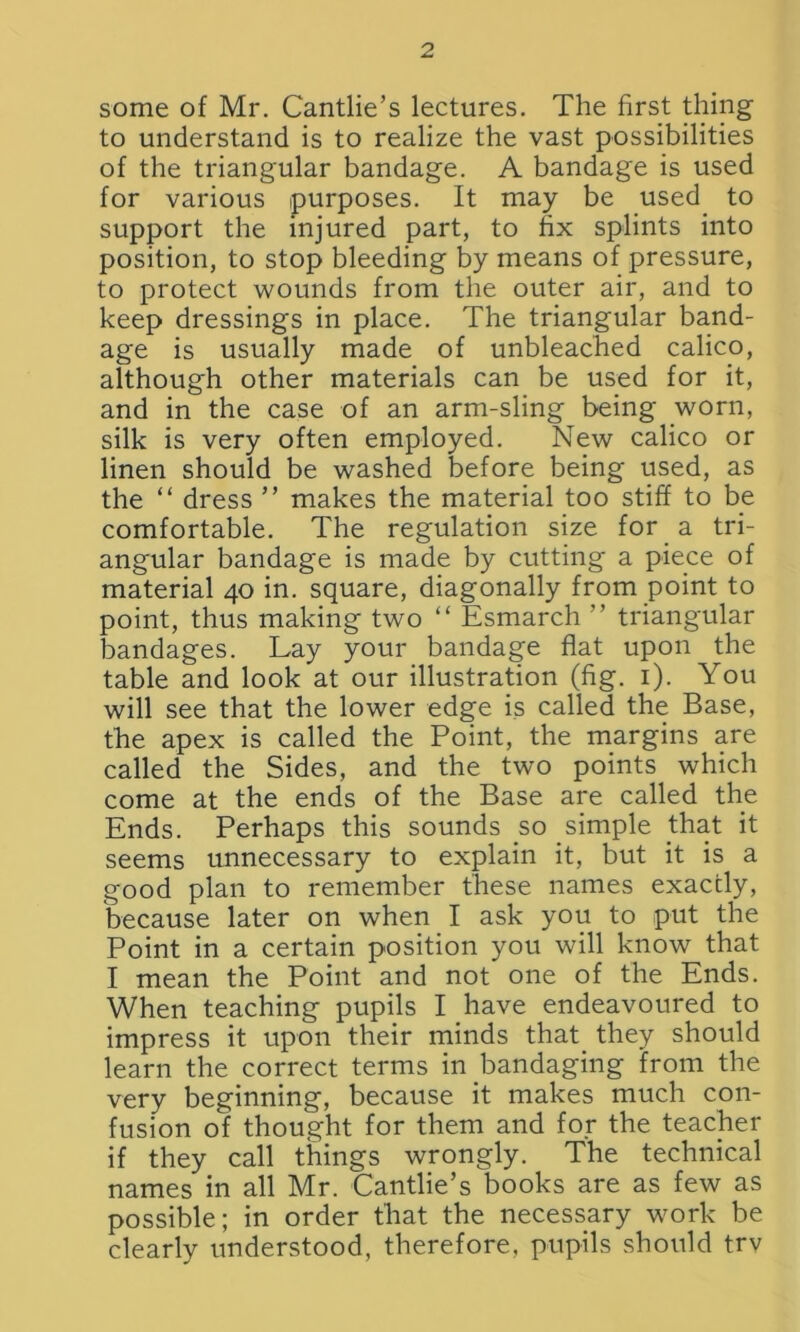 some of Mr. Cantlie’s lectures. The first thing to understand is to realize the vast possibilities of the triangular bandage. A bandage is used for various purposes. It may be used to support the injured part, to fix splints into position, to stop bleeding by means of pressure, to protect wounds from the outer air, and to keep dressings in place. The triangular band- age is usually made of unbleached calico, although other materials can be used for it, and in the case of an arm-sling being worn, silk is very often employed. New calico or linen should be washed before being used, as the “ dress ” makes the material too stiff to be comfortable. The regulation size for a tri- angular bandage is made by cutting a piece of material 40 in. square, diagonally from point to point, thus making two “ Esmarch ” triangular bandages. Lay your bandage flat upon the table and look at our illustration (fig. 1). You will see that the lower edge is called the Base, the apex is called the Point, the margins are called the Sides, and the two points which come at the ends of the Base are called the Ends. Perhaps this sounds so simple that it seems unnecessary to explain it, but it is a good plan to remember these names exactly, because later on when I ask you to put the Point in a certain position you will know that I mean the Point and not one of the Ends. When teaching pupils I have endeavoured to impress it upon their minds that they should learn the correct terms in bandaging from the very beginning, because it makes much con- fusion of thought for them and for the teacher if they call things wrongly. The technical names in all Mr. Cantlie’s books are as few as possible; in order that the necessary work be clearly understood, therefore, pupils should trv