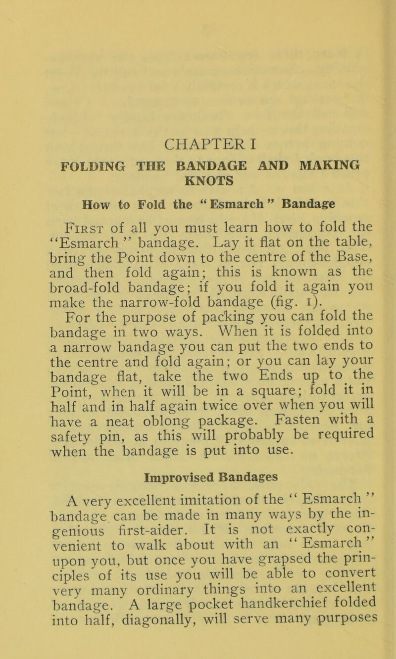 FOLDING TIIE BANDAGE AND MAKING KNOTS How to Fold the “ Esmarch ” Bandage First of all you must learn how to fold the “Esmarch ” bandage. Lay it flat on the table, bring the Point down to the centre of the Base, and then fold again; this is known as the broad-fold bandage; if you fold it again you make the narrow-fold bandage (fig. i). For the purpose of packing you can fold the bandage in two ways. When it is folded into a narrow bandage you can put the two ends to the centre and fold again; or you can lay your bandage flat, take the two Ends up to. the Point, when it will be in a square; fold it in half and in half again twice over when you will have a neat oblong package. Fasten with a safety pin, as this will probably be required when the bandage is put into use. Improvised Bandages A very excellent imitation of the “ Esmarch ’’ bandage can be made in many ways by the in- genious first-aider. It is not exactly con- venient to walk about with an “Esmarch’ upon you, but once you have grapsed the prin- ciples of its use you will be able to convert very many ordinary things into an . excellent bandage. A large pocket handkerchief folded into half, diagonally, will serve many purposes