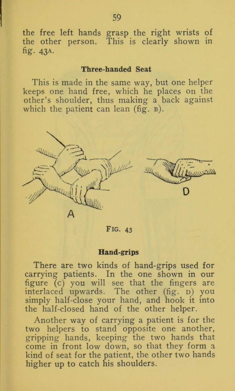 the free left hands grasp the right wrists of the other person. This is clearly shown in fig- 43A- Three-handed Seat This is made in the same way, but one helper keeps one hand free, which he places on the other’s shoulder, thus making a back against which the patient can lean (fig. b). Hand-grips There are two kinds of hand-grips used for carrying patients. In the one shown in our figure (c) you will see that the fingers are interlaced upwards. The other (fig. d) you simply half-close your hand, and hook it into the half-closed hand of the other helper. Another way of carrying a patient is for the two helpers to stand opposite one another, gripping hands, keeping the two hands that come in front low down, so that they form a kind of seat for the patient, the other two hands higher up to catch his shoulders.