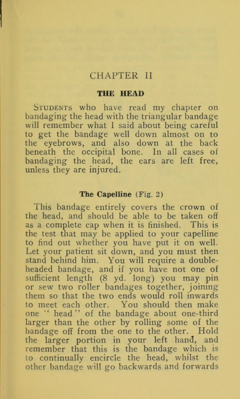 CHAPTER II THE HEAD Students who have read my chapter on bandaging- the head with the triangular bandage will remember what I said about being careful to get the bandage well down almost on to the eyebrows, and also down at the back beneath the occipital bone. In all cases of bandaging the head, the ears are left free, unless they are injured. The Capelline (Fig. 2) This bandage entirely covers the crown of the head, and should be able to be taken off as a complete cap when it is finished. This is the test that may be applied to your capelline to find out whether you have put it on well. Let your patient sit down, and you must then stand behind him. You will require a double- headed bandage, and if you have not one of sufficient length (8 yd. long) you may pin or sew two roller bandages together, joining them so that the two ends would roll inwards to meet each other. You should then make one “ head” of the bandage about one-third larger than the other by rolling some of the bandage off from the one to the other. Hold the larger portion in your left hand, and remember that this is the bandage which is to continually encircle the head, whilst the other bandage will go backwards and forwards