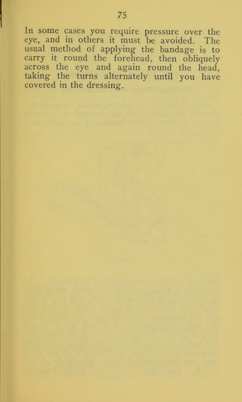 In some cases you require pressure over the eye, and in others it must be avoided. The usual method of applying- the bandage is to carry it round the forehead, then obliquely across the eye and again round the head, taking the turns alternately until you have covered in the dressing.