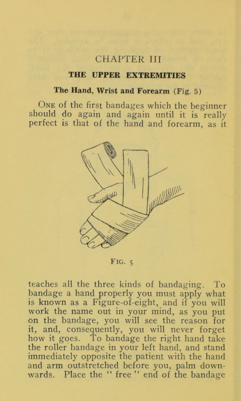 THE UPPER EXTREMITIES The Hand, Wrist and Forearm (Fig. 5) One of the first bandages which the beginner should do again and again until it is really perfect is that of the hand and forearm, as it Fig. 5 teaches all the three kinds of bandaging. To bandage a hand properly you must apply what is known as a Figure-of-eight, and if you will work the name out in your mind, as you put on the bandage, you will see the reason for it, and, consequently, you will never forget how it goes. To bandage the right hand take the roller bandage in your left hand, and stand immediately opposite the patient with the hand and arm outstretched before you, palm down- wards. Place the “ free ” end of the bandage