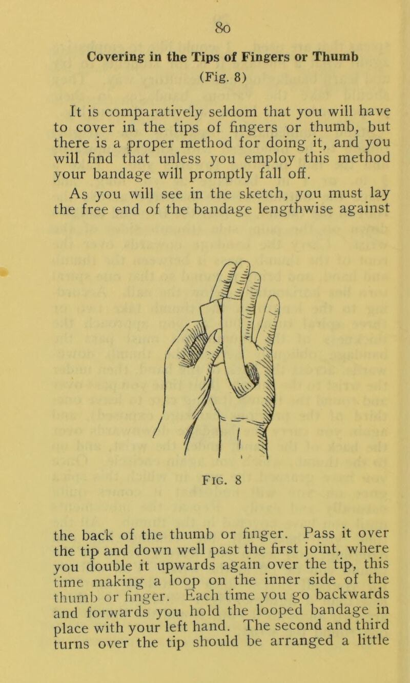 8q Covering in the Tips of Fingers or Thumb (Fig. 8) It is comparatively seldom that you will have to cover in the tips of fingers or thumb, but there is a proper method for doing it, and you will find that unless you employ this method your bandage will promptly fall off. As you will see in the sketch, you must lay the free end of the bandage lengthwise against the back of the thumb or finger. Pass it over the tip and down well past the first joint, where you double it upwards again over the tip, this time making a loop on the inner side of the thumb or finger. Each time you go backwards and forwards you hold the looped bandage in place with your left hand. The second and third turns over the tip should be arranged a little