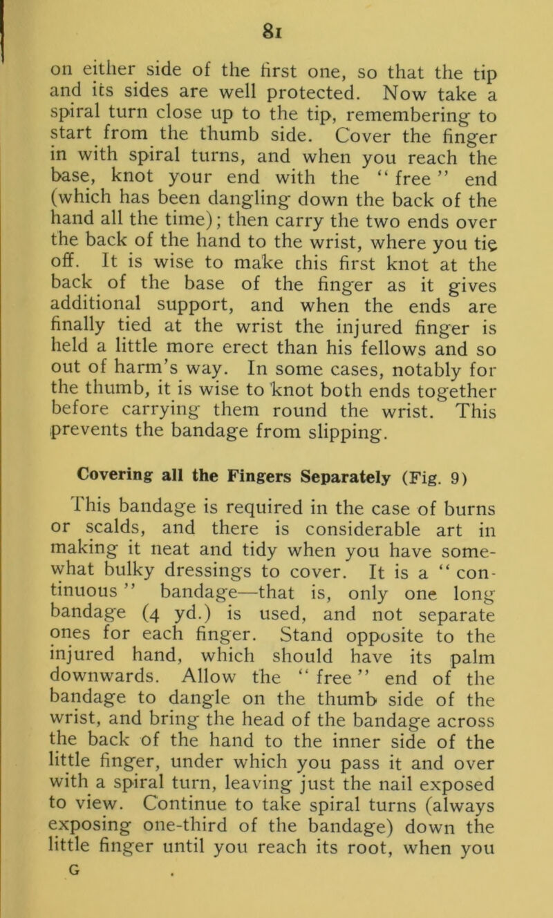 on either side of the first one, so that the tip and its sides are well protected. Now take a spiral turn close up to the tip, remembering' to start from the thumb side. Cover the finger in with spiral turns, and when you reach the base, knot your end with the “ free ” end (which has been dangling down the back of the hand all the time); then carry the two ends over the back of the hand to the wrist, where you tie off. It is wise to make this first knot at the back of the base of the hnger as it gives additional support, and when the ends are finally tied at the wrist the injured finger is held a little more erect than his fellows and so out of harm’s way. In some cases, notably for the thumb, it is wise to knot both ends together before carrying them round the wrist/ This prevents the bandage from slipping. Covering all the Fingers Separately (Fig. 9) This bandage is required in the case of burns or scalds, and there is considerable art in making it neat and tidy when you have some- what bulky dressings to cover. It is a “ con- tinuous ” bandage—that is, only one long bandage (4 yd.) is used, and not separate ones for each finger. Stand opposite to the injured hand, which should have its palm downwards. Allow the “ free ” end of the bandage to dangle on the thumb side of the wrist, and bring the head of the bandage across the back of the hand to the inner side of the little finger, under which you pass it and over with a spiral turn, leaving just the nail exposed to view. Continue to take spiral turns (always exposing one-third of the bandage) down the little finger until you reach its root, when you G