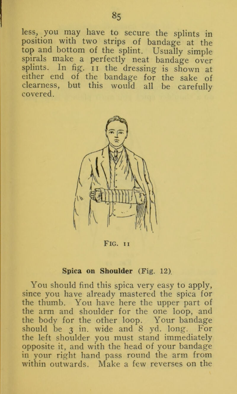 less, you may have to secure the splints in position with two strips of bandage at the top and bottom of the splint. Usually simple spirals make a perfectly neat bandage over splints. In fig. n the dressing is shown at either end of the bandage for the sake of clearness, but this would all be carefully covered. Spica on Shoulder (Fig. 12) You should find this spica very easy to apply, since you have already mastered the spica for the thumb. You have here the upper part of the arm and shoulder for the one loop, and the body for the other loop. Your bandage should be 3 in. wide and 8 yd. long. For the left shoulder you must stand immediately opposite it, and with the head of your bandage in your right hand pass round the arm from within outwards. Make a few reverses on the