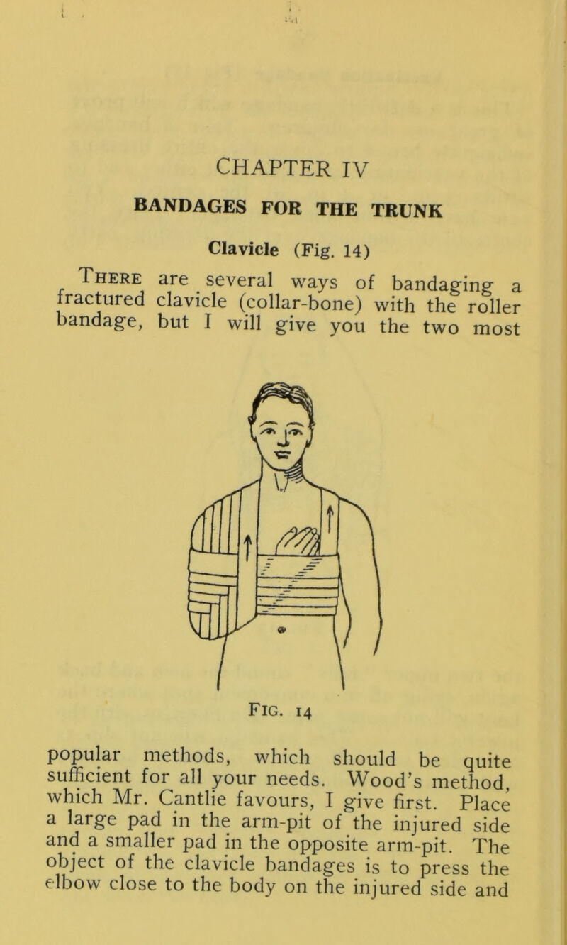 CHAPTER IV BANDAGES FOR THE TRUNK Clavicle (Fig. 14) There are several ways of bandaging a ractured clavicle (collar-bone) with the roller bandage, but I will give you the two most popular methods, which should be quite sufficient for all your needs. Wood’s method, which Mr. Cantlie favours, I give first. Place a large pad in the arm-pit of the injured side and a smaller pad in the opposite arm-pit. The object of the clavicle bandages is to press the elbow close to the body on the injured side and