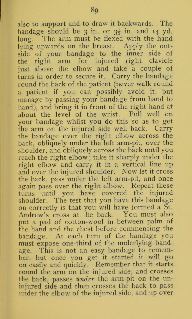 also to support and to draw it backwards. The bandage should be 3 in. or 3^ in. and 14 yd. long. The arm must be flexed with the hand lying upwards on the breast. Apply the out- side of your bandage to the inner side of the right arm for injured right clavicle just above the elbow and take a couple of turns in order to secure it. Carry the bandage round the back of the patient (never walk round a patient if you can possibly avoid it, but manage by passing your bandage from hand to hand), and bring it in front of the right hand at about the level of the wrist. Pull well on your bandage whilst you do this so as to get the arm on the injured side well back. Carry the bandage over the right elbow across the back, obliquely under the left arm-pit, over the shoulder, and obliquely across the back until you reach the right elbow; take it sharply under the right elbow and carry it in a vertical line up and over the injured shoulder. Now let it cross the back, pass under the left arm-pit, and once again pass over the right elbow. Repeat these turns until you have covered the injured shoulder. The test that you have this bandage on correctly is that you will have formed a St. Andrew’s cross at the back. You must also put a pad of cotton-wool in between palm of the hand and the chest before commencing the bandage. At each turn of the bandage you must expose one-third of the underlying band- age. This is not an easy bandage to remem- ber, but once you get it started it will go on easily and quickly. Remember that it starts round the arm on the injured side, and crosses the back, passes under the arm-pit on the un- injured side and then crosses the back to pass under the elbow of the injured side, and up over