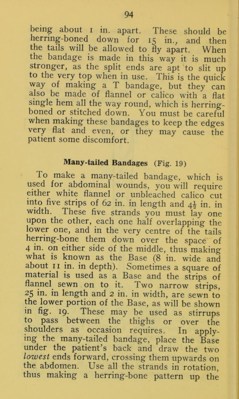 being about i in. apart. These should be herring-boned down for 15 in., and then the tails will be allowed to fly apart. When the bandage is made in this way it is much stronger, as the split ends are apt to slit up to the very top when in use. This is the quick way of making a T bandage, but they can also be made of flannel or calico with a flat single hem all the way round, which is herring- boned or stitched down. You must be careful when making these bandages to keep the edges very flat and even, or they may cause the patient some discomfort. Many-tailed Bandages (Fig. 19) To make a many-tailed bandage, which is used for abdominal wounds, you will require either white flannel or unbleached calico cut into five strips of 62 in. in length and 4^ in. in width. These five strands you must lay one upon the other, each one half overlapping the lower one, and in the very centre of the tails herring-bone them down over the space of 4 in. on either side of the middle, thus making what is known as the Base (8 in. wide and about 11 in. in depth). Sometimes a square of material is used as a Base and the strips of flannel sewn on to it. Two narrow strips, 25 in. in length and 2 in. in width, are sewn to the lower portion of the Base, as will be shown in fig. 19. These may be used as stirrups to pass between the thighs or over the shoulders as occasion requires. In apply- ing the many-tailed bandage, place the Base under the patient’s back and draw the two lowest ends forward, crossing them upwards on the abdomen. Use all the strands in rotation, thus making a herring-bone pattern up the