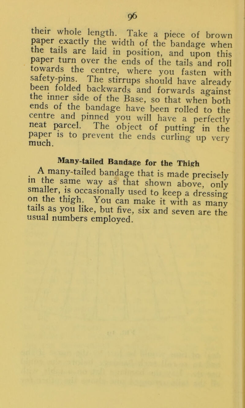 their whole length. Take a piece of brown paper exactly the width of the bandage when the tails are laid in position, and upon this paper turn over the ends of the tails and roll towards the centre, where you fasten with safety-pins. The stirrups should have already been folded backwards and forwards against the inner side of the Base, so that when both ends of the bandage have been rolled to the centre and pinned you will have a perfectly neat parcel. The object of putting in the paper is to prevent the ends curling up verv much. & 1 : Many-tailed Bandage for the Thigh . A many-tailed bandage that is made precisely m the same way as that shown above, only smaller, is occasionally used to keep a dressing on the thigh. You can make it with as many tails as you like, but five, six and seven are the usual numbers employed.