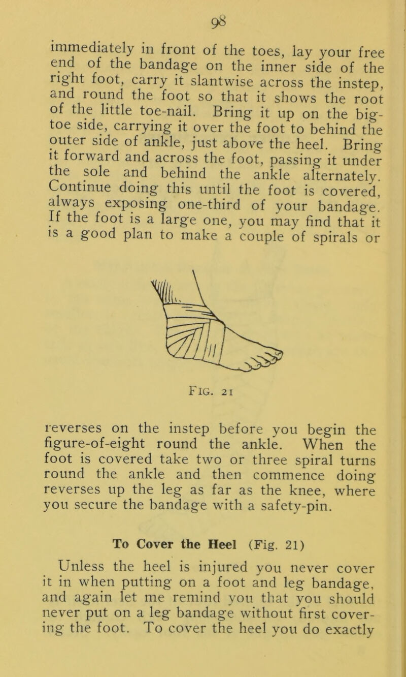 immediately in front of the toes, lay your free end of the bandage on the inner side of the right foot, carry it slantwise across the instep, and round the foot so that it shows the root of the little toe-nail. Bring it up on the big- toe side, carrying it over the foot to behind the outer side of ankle, just above the heel. Bring it forward and across the foot, passing it under the sole and behind the ankle alternately. Continue doing this until the foot is covered, always exposing one-third of your bandage. If the foot is a large one, you may find that it is a good plan to make a couple of spirals or reverses on the instep before you begin the figure-of-eight round the ankle. When the foot is covered take two or three spiral turns round the ankle and then commence doing reverses up the leg as far as the knee, where you secure the bandage with a safety-pin. To Cover the Heel (Fig. 21) Unless the heel is injured you never cover it in when putting on a foot and leg bandage, and again let me remind you that you should never put on a leg bandage without first cover- ing the foot. To cover the heel you do exactly