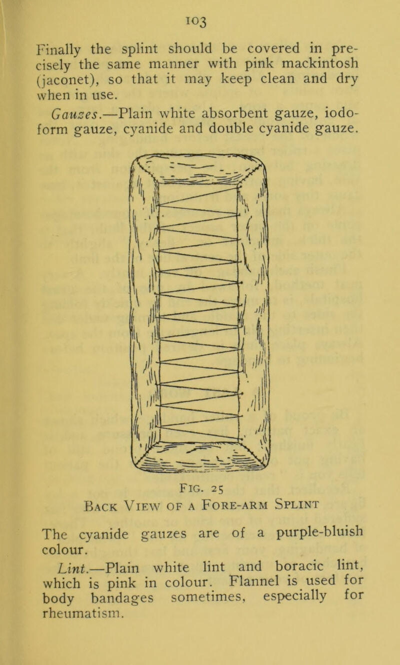 Finally the splint should be covered in pre- cisely the same manner with pink mackintosh (jaconet), so that it may keep clean and dry when in use. Gauzes.—Plain white absorbent gauze, iodo- form gauze, cyanide and double cyanide gauze. Back View of a Fore-arm Splint The cyanide gauzes are of a purple-bluish colour. Lint.—Plain white lint and boracic lint, which is pink in colour. Flannel is used for body bandages sometimes, especially for rheumatism.