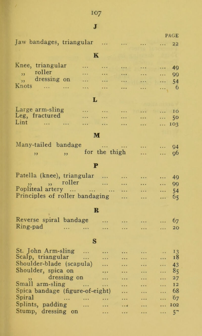 J Jaw bandages, triangular PAGE . 22 K Knee, triangular ,, roller ,, dressing on Knots 49 99 54 6 Large arm-sling ... 10 Leg, fractured ... 50 Lint ... 103 M Many-tailed bandage ... Q4 „ ,, for the thigh ... g6 P Patella (knee), triangular ... 4g „ „ roller ... gg Popliteal artery ... ... ... 54 Principles of roller bandaging ... 65 R Reverse spiral bandage ... ... 67 Ring-pad ... 20 S St. John Arm-sling • • 13 Scalp, triangular ... 18 Shoulder-blade (scapula) ... ■ 43 Shoulder, spica on ... ... 85 ,, dressing on ... ... 27 Small arm-sling ... 12 Spica bandage (figure-of-eight) ... 68 Spiral ... 67 Splints, padding ... ... ..4 ... 102 Stump, dressing on ... 5-