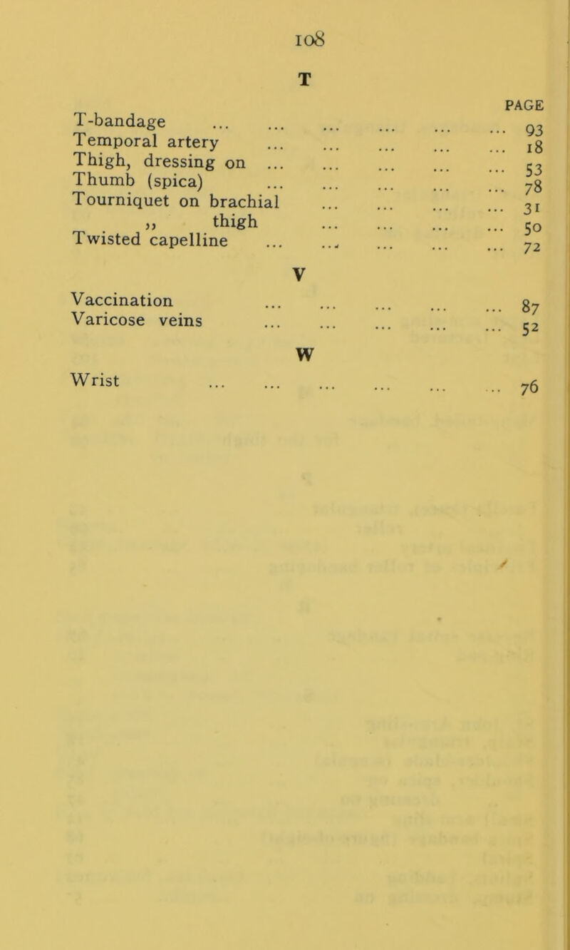 io8 T T-bandage Temporal artery Thigh, dressing on ... Thumb (spica) Tourniquet on brachial » thigh Twisted capelline V Vaccination Varicose veins W PAGE ••• 93 ... 18 ••• 53 ... 78 ... 31 ... 50 ... 72 87 52 Wrist 76