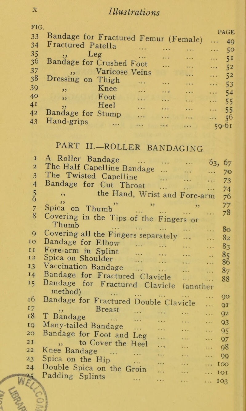 X Illustrations FIG. 33 34 42 43 1 2 3 4 5 / 8 9 10 11 12 13 14 *5 16 i/ 18 19 20 21 22 23 24 Bandage for Fractured Femur (Female) Fractured Patella 35 55 Leg 36 Bandage for Crushed 37 55 Varicose 38 Dressing on Thigh 39 55 Knee 40 55 Foot 41 55 Heel Hand-grips PAGE 49 50 51 52 52 53 54 55 55 56 59-61 part II.- 63 55 ROLLER BANDAGING A Roller Bandage The Half Capelline Bandage The Twisted Capelline Bandage for Cut Throat ” the Hand, Wrist and Fore-arm Spica on Thumb Covering in the Tips of the Fingers or Thumb Covering all the Fingers separately Bandage for Elbow Fore-arm in Splint Spica on Shoulder Vaccination Bandage Bandage for Fractured Clavicle Bandage for Fractured Clavicle (anothe method) Bandage for Fractured Double Clavicle ,, Breast T Bandage Many-tailed Bandage Bandage for Foot and Leg ,, to Cover the Heel Knee Bandage Spica on the Hip Double Spica on the Groin Padding Splints 5 67 70 73 74 76 77 78 80 82 83 85 86 87 88 90 91 92 93 95 97 98 99 100 101 103