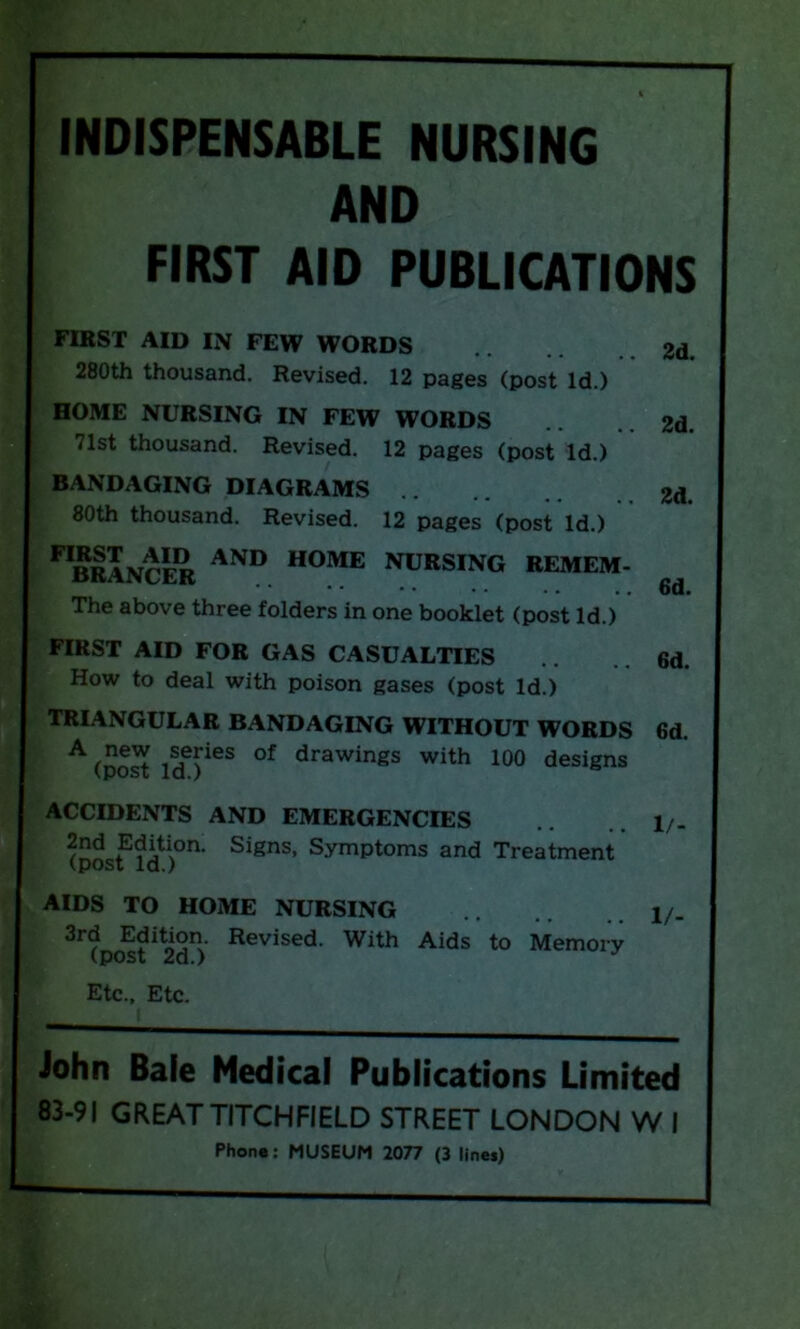 INDISPENSABLE NURSING AND FIRST AID PUBLICATIONS FIRST AID IN FEW WORDS 280th thousand. Revised. 12 pages (post Id.) HOME NURSING IN FEW WORDS 71st thousand. Revised. 12 pages (post Id.) BANDAGING DIAGRAMS 80th thousand. Revised. 12 pages (post Id.) FIBRANCER AND home nursing REMEM- The above three folders in one booklet (post Id.) FIRST AID FOR GAS CASUALTIES .. 6d. How to deal with poison gases (post Id.) TRIANGULAR BANDAGING WITHOUT WORDS 6d. A (post iSdTS °f drawings with 100 designs ACCIDENTS AND EMERGENCIES (postld)°n' Signs’ Symptoms and Treatment AIDS TO HOME NURSING 3rd Edition. Revised. With Aids to Memory (post 2d.) Etc., Etc. 2d. 2d. 2d. 6d. 1/- 1/- John Bale Medical Publications Limited 83-91 GREATTITCHFIELD STREET LONDON W I Phone: MUSEUM 2077 (3 lines)