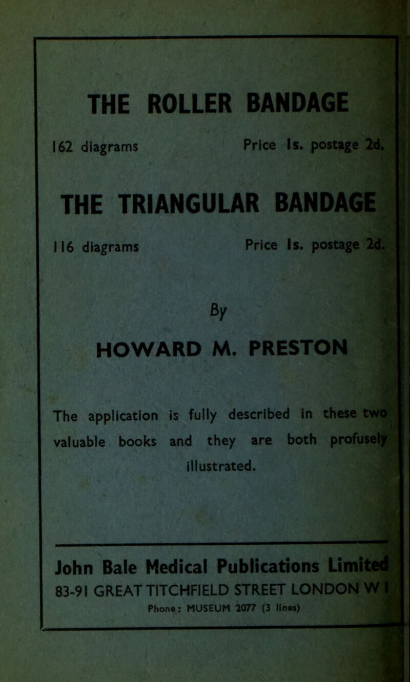 THE ROLLER BANDAGE I 162 diagrams Price Is. postage 2d THE TRIANGULAR BANDAGE The application is fully described in these two valuable books and they are both profusely illustrated. John Bale Medical Publications Limited 83-91 GREAT TITCHFIELD STREET LONDON W I 116 diagrams Price Is. postage 2d. By HOWARD M. PRESTON