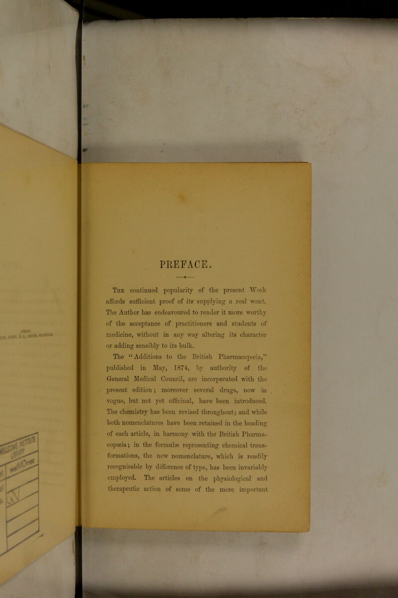 PREFACE. ♦ The continued popularity of the present Work affords sufficient proof of its supplying a real want. The Author has endeavoured to render it more worthy of the acceptance of practitioners and students of medicine, without in any way altering its character or adding sensibly to its hulk. The “Additions to the British Pharmacopoeia,” published in May, 1874, by authority of the General Medical Council, are incorporated with the present edition; moreover several drugs, now in vogue, hut not yet officinal, have been introduced. The chemistry has been revised throughout; and while both nomenclatures have been retained in the heading of each article, in harmony with the British Pharma- copoeia ; in the formulas representing chemical trans- formations, the new nomenclature, which is readily recognisable by difference of type, has been invariably employed. The articles on the physiological and therapeutic action of some of the more important
