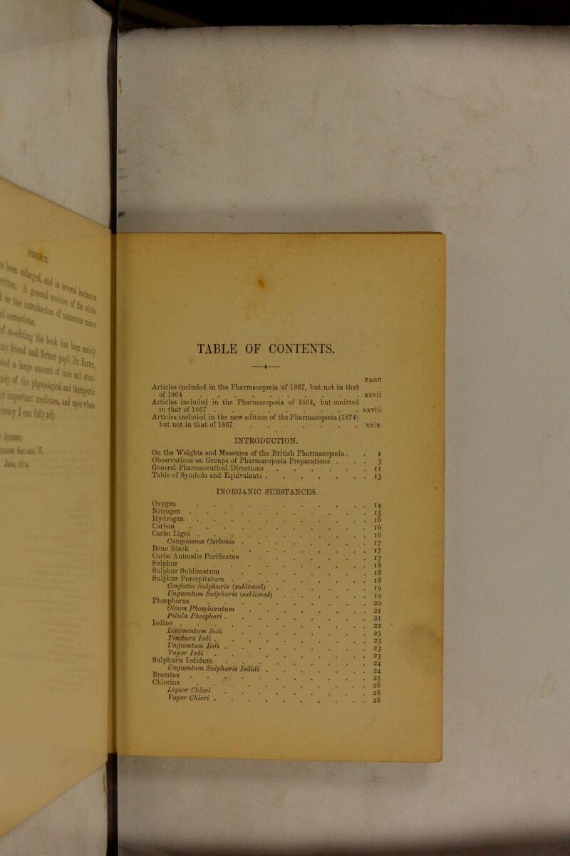TABLE OF CONTENTS. —♦— PAGE Articles included in the Pharmacopoeia of 1867, hut not in that of 1864 xxvii Articles included in the Pharmacopoeia of 1864, but omitted in that of 1867 . . xxviii Articles included in the new edition of the Pharmacopoeia (1874) but not in that of 1867 xxix INTRODUCTION. On the Weights and Measures of the British Pharmacopoeia . Observations on Groups of Pharmacopoeia Preparations General Pharmaceutical Directions .... Table of Symbols and Equivalents . INORGANIC SUBSTANCES. Oxygen Nitrogen Hydrogen Carbon Carbo Ligni Cataplasma Carbonis . Bone Black ..... Carbo Animalis Purificatus Sulphur Sulphur Sublimatum Sulphur Prsecipitatum . Gonfectio Sulphuris (sublimed) Unguentum Sulphuris (sublimed) Phosphorus .... Oleum Phosphoratum Pilula Phosphori . Iodine ...... Linimentum Iodi Tinctura Jodi .... Unguentum Iodi . Vapor Iodi .... Sulphuris Iodidum Unguentum Sulphuris Iodidi . Bromine .... Chlorine Liquor Clilori Vapor Clilori . . . i 3 11 13 14 15 16 16 16 17 17 17 iS iS iS 19 19 20 21 21 22 23 23 23 23 24 24 25 28 28 2S