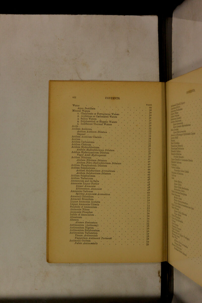 Water • . . tagb Aqua Destillata • ... . ' ' ' Mineral Waters Chalybeate or Ferruginous Waters Acidulous or Carbonated Waters Saline Waters .... Sulphuretted or Hepatic Waters Indifferent Thermal Waters 1. 2. 3- 4- 5- Acids Acidum Aceticum Acidum Aceticum Dilutum . Oxymel .... Acidum Aceticum Glaciale . Ace turn .... Acidum Carbonicum . Acidum Citricum .... Acidum Hydrochloricum Acidvm Hydrochloricum Dilutum Acidum Hydrocyanicum Dilutum Vapor Acidi Hydrocyanici Acidum Nitricum Acidvm Nitricum Dilutum Acidum Nitro-Hydrochloricum Dilutu Acidum Phosphoricum Dilutum Acidum Sulphuricum . Acidum Sulphuricum Aromaticum Acidum Sulphuricum Dilutum Acidum Sulphurosum Acidum Tartaricum Ammonium and its Salts Ammoniae Liquor Fortior Liquor A mmonice Linimentum Ammoniac Ammoniae Carbonas Spiritus Ammoniac Aromaticus Ammonii Chloridum Ammonii Bromidum . Liquor Ammoniae Acetatis Liquor Ammoniae Citratis Sulphide of Ammonium . Ammoniae Nitras Ammoniae Phosphas Iodide of Ammonium . Aluminum Alumen Alumen Exsiccatum Antimonium (Antimony) Antimonium Nigrum Antimonium Sulphuratum Antimonium Tartaratum Vinum Antimoniale Ungucntum Anlimonii Tartarati Antimonii Oxidum Pulvis Antimonialis 30 30 30 31 31 32 32 33 33 33 33 34 35 35 36 37 37 38 39 4i 41 41 42 44 44 45 45 46 47 48 48 48 49 50 51 52 r2 53 53 53 54 54 54 55 55 56 56 56 57 58 58 59 59