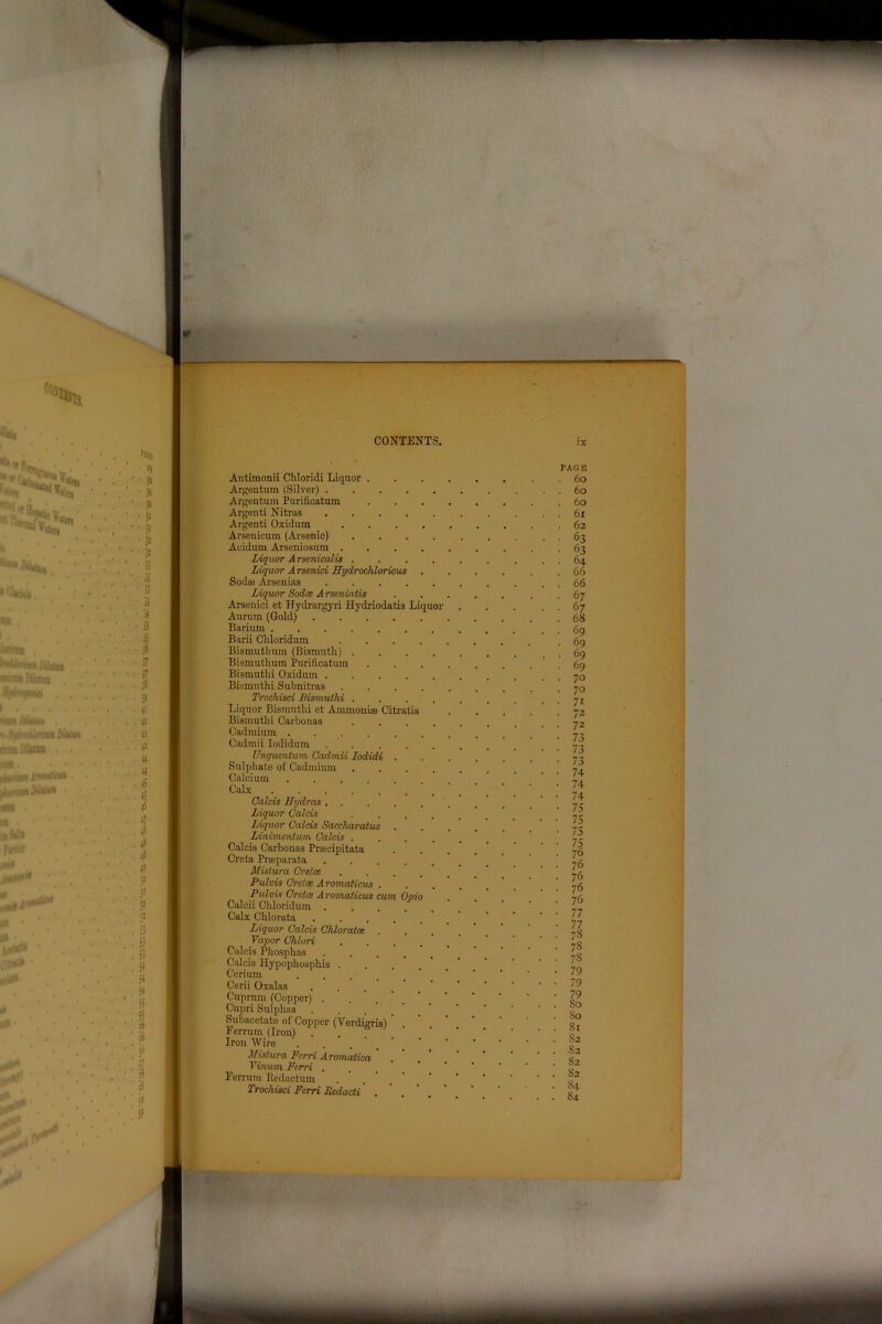 Antimonii Chloridi Liquor . Argentum (Silver) . . Argentum Purificatum Argenti Nitras Argenti Oxidum Arsenicum (Arsenic) Acidum Arseniosum . Liquor Arsenicalis . Liquor Arsenici Hydrochloricus Sodaj Arsenias Liquor Sodoe Arseniatis Arsenici et Hydrargyri Hydriodatis Liquor Aurum (Gold) ... Barium Barii Chloridum Bismutbum (Bismuth) . Bismuthum Purificatum Bismuthi Oxidum . Bismuthi Subnitras Trochisci Bismuthi . Liquor Bismuthi ct Ammonhe Citratis Bismuthi Carbonas Cadmium Cadmii Iodidum . . Unguentum Cadmii lodidi . Sulphate of Cadmium Calcium Calx Calais Hydras . . Liquor Calais Liquor Calais Saccharatus . Linimentum Calais . Calcis Carbonas Praacipitata Creta Prasparata Mistura Cretce Pulvis Cretce Aromaticus . Pulvis Cretce Aromaticus cum Opi Calcii Chloridum . Calx Chlorata Liquor Calcis Chloratce Vapor Chlori Calcis Phosphas Calcis Hypophosphis . Cerium Cerii Oxalas Cuprum (Copper) . Cupri Sulphas . Subacetate of Copper (Verdigris) Eerrum (Iron) Iron Wire Mistura Ferri Aromatica Vinum Ferri . Eerrum Redactum Trochisci Ferri licdacti .
