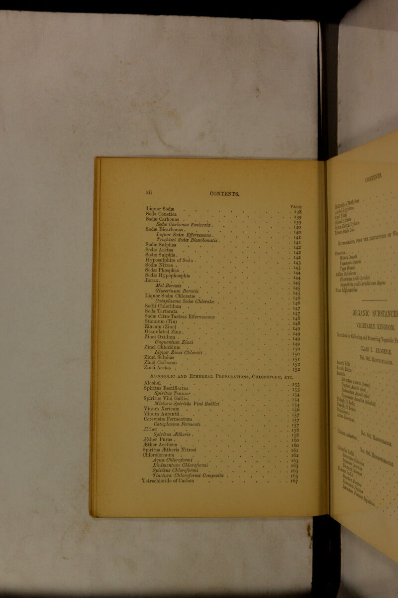 I' XU CONTENTS. Liquor Sodse *5 Soda Caustica . . . . _ ‘ ' ‘ Sodae Carbonas . . . . . . ’ ’ • • 39 Sodas Carbonas Exsiccata. . . 14q Sodse Bicarbonas  ’ ’ 4 Liquor Sodoe Effcrvescens. . . . . . ilr Trochisci Sodce Bicarbonatis. . . .7. Sodae Sulphas ’ ’ ^ Sodse Acetas .... ’ \ Sodse Sulphis  ‘ ' ^ Hyposulphite of Soda .7, Sodse Nitras Sodse Phosphas . . . . . , . _ ' Sodse Hypophosphis . ill Borax ’ ' Mel Boracis . ’ jT? Glycerinum Boracis ' 14; Liquor Sodse Chloratae . . . 146 Cataplasma Sodce Chloratce ia6 Sodii Chloridum j, _ Soda Tartarata ’ I4- Sodas Citro-Tartras EH'ervescens ....... 148 Stannum (Tin) . , . ' . . . . ' ' I4g Zinciun (Zinc) ’ I4„ Granulated Zinc ' I4« Zinci Oxidum ’ Unguentum Zinci ........ t4g Zinci Chloridum . . . Liquor Zinci Chloridi .150 Zinci Sulphas Zinci Carbonas -152 Zinci Acetas . . . . . . . . . . . 152 Alcoholic and Ethereal Preparations, Chloroform, etc. Alcohol . . . j-g Spiritus B.ectificatus . t j^ Spiritus Tenuior 154 Spiritus Vini Gallici 154 Mislura Spiritus Vini Gallici 154 Yinum Xericum 156 Vinum Aurantii . 157 Cerevisise Fermentum 157 Cataplasma Fermcnti 157 iE tlier jj8 Spiritus sEthcris. . . 158 .ZEther Purus 160 yEther Aceticus 160 Spiritus yEtheris Nitrosi 161 Chloroformum 162 A qua Chloroformi 103 Linimenlum Chloroformi 163 Spiritus Chloroformi 163 Tmctura Chloroformi Composita 163 Tetrachloride of Carbon 167 CO® Sgv.-. - ■ ^s,f 10 Crasstm • • ' J/is'wfrMM' Min cum 1 S-Ma Salpbtorbolu ORGANIC SUBSTANCE? VEGETABLE KINGDOM, CUSS1, EXOGEN'l Asmiti Folia ‘ 1 • • , Aconitii ‘ ‘ ♦ , • ML -V ■' & »iw Hi! •