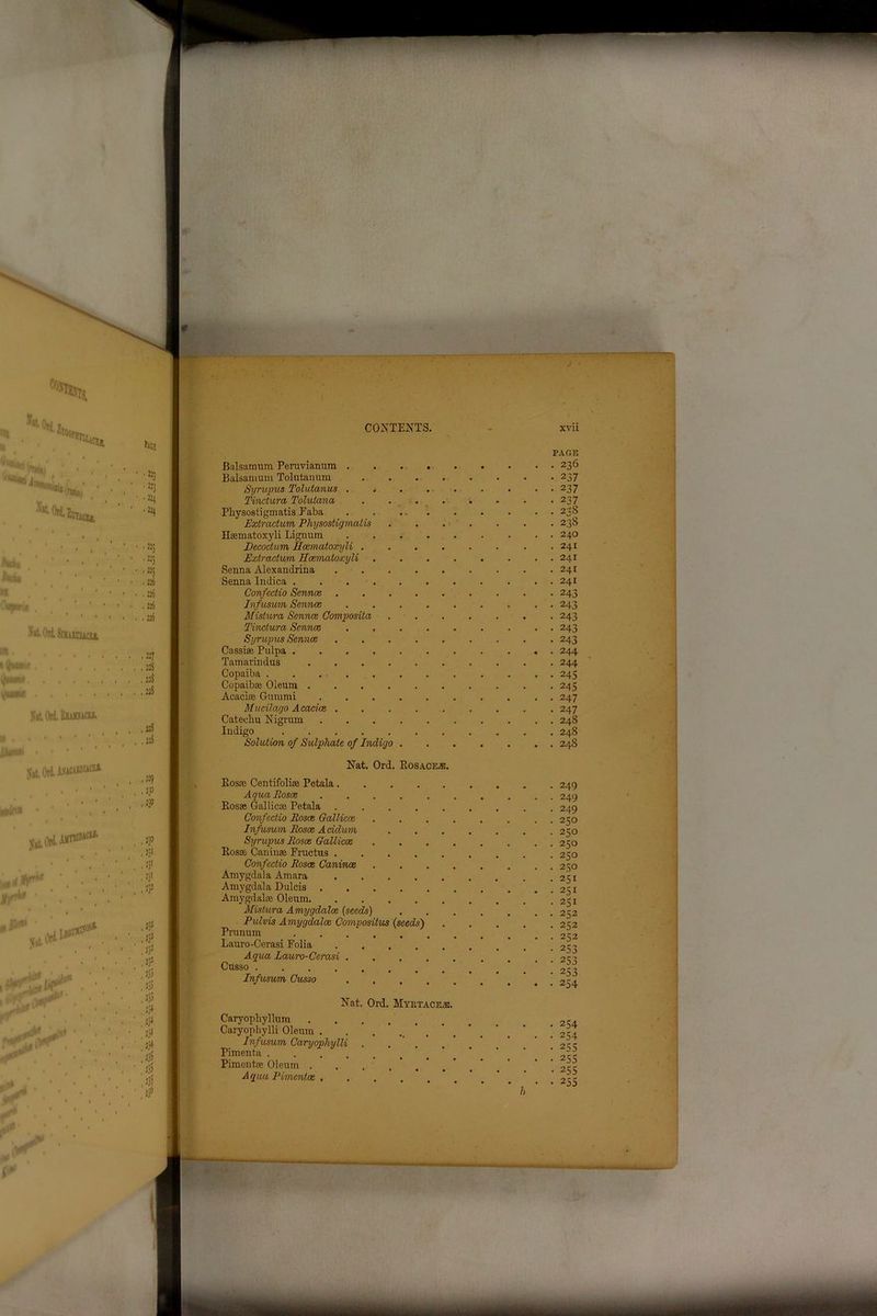 PAGE Balsamum Peruvianum 236 Balsamum Tolutanum 237 Syrupus Tolutanus . , 237 Tindura Tolulana . . 237 Physostigmatis Faba . . 238 Extradum Physostigmatis 238 Haematoxyli Lignum 240 Decodum Hcematoxyli .241 Extradum Hcemoloxyli . . . . . . . . 241 Senna Alexandria 241 Senna Indica 241 Confedio Sennos 243 Infusum Sennas ......... 243 Mistura Senna} Composita 243 Tindura Sennas 243 Syrupus Sennas 243 Cassias Pulpa ........... 244 Tamavindus .......... 244 Copaiba . . 245 Copaibae Oleum 243 Acacias Gummi 247 Mucilago Acacias . . . 247 Catechu Nigrum 248 Indigo 248 Solution of Sulphate of Indigo 248 Nat. On PiOSACEiE. Bosae Centifoliae Petala. AquaRosos Bosae Gallicae Petala Confedio Roses Gallicae Infusum Rosoe Acidum Syrupus Rosas Galliccs Bosae Caninae Fructus . Confedio Rosas Canines Amygdala Amara Amygdala Dulcis . Amygdalae Oleum. Mistura Amygdalae (seeds) Pulvis Amygdalae Compositus (seeds) Prunum Lauro-Cerasi Folia Aqua Lauro-Cerasi . Cusso Infuswm Cusso 249 249 249 250 250 250 250 250 251 251 251 232 252 232 253 253 253 254 Nat. Ord. Myiltace.e. Caryophyllum Caryophylli Oleum . . Infusum Caryophylli . . Pimenta ..... Pimentae Oleum . Aqua Pimentae .... 254 254 255 255 255