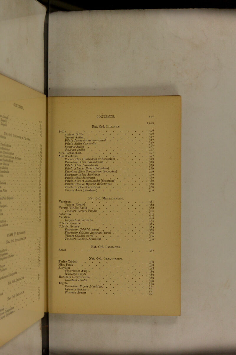 Nat. Ord. Liliace®. PAGE S cilia 376 Acetum Scillce 37° Oxymel Scillce. . . 377 Pilula Ipecacuanha cum Scilld . . . . . -377 Pilula Scillce Composite/, 377 Syrupics Scillce 377 Tinctura Scillce 377 Aloe Barbadensis 377 Aloe Socotrina 377 Enema Aloes (Barbadoes or Socotrine) 379 Extraction Aloes Barbadensis . . . . . • • 379 Pilula Aloes Barbadensis . - 379 Pilula Aloes ct Ferri (Barbadoes) _ 379 Decoctum Aloes Compositum (Socotrine) .... 379 Extradum Aloes Socotrince 380 Pilula Aloes Socotrince 380 Pilula Aloes ct Assafostidce (Socotrine) 380 Pilula Aloes ct Myrrhce (Socotrine) 380 Tinctura Aloes (Socotrine) 380 Vinum Aloes (Socotrine) 380 Nat. Ord. Melanthace e. Veratrnm Vinum Veralri . . . . Veratri Viridis Radix Tinctura Veratri Viridis Sabadilla ..... Veratria ...... Unguentum Vcratrice Colcbici Cormus Colchici Semen .... Extradum Colchici (corm) Extradum Colchici Acdicum {corm) Vinum Colchici {corm) . Tinctura Colchici Seminum 351 382 352 382 383 383 384 385 385 386 386 386 386 Areca Nat. Ord. Palmacfje 387 Nat. Ord. Graminace®. Farina Tritici Mica Panis Amylum ....... Glycerinum Amyli .... Mucilago Amyli Hordeum Decorticatum .... Decodum Hordei Ergota Extradum Ergotce Liquidum . Infusum Ergotce Tinctura Ergotce 388 388 388 3S9 389 3S9 390 390 391 391 391