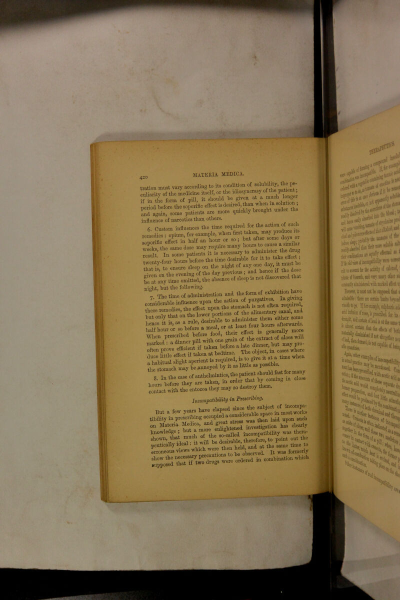 ation must vary according to its condition of solubility, the pe- Jiarity of the medicine itself, or the idiosyncrasy of the paUent in the form of pill, it should he given at a much lon0 iriod before the soporific effect is desired, than when m soluUon id again, some patients are more quickly brought under lfluence of narcotics than others. 6 Custom influences the time required for the action of such miedies • opium, for example, when first taken, may produce 1 s onormc effect in half an hour or so ; but after some days or reeks, the same dose may require many emit In some patients it is necessary to administer the onytoTomted! fte 23^'that night, but the following. marked . J? .f ken pefore a late dinner, but may pro- “ ^Sa: as little°as possible. Tin the ease of anthelmintics,the patient should fast for many hoL hetre they are taken, in order that by coming in close contact with the entozoa they may so destroy them. Incompatibility in Prescribing. But a few years have elapsedfomStwories tibility in prescribing occupmc a wag tperi laid, upon such „„ Materia investigation has clearly knowledge ; but a m ° n d incompatibility was thera- SlT’,;videS-tll be destue,.hercfoPre,to point out the erroneous views which vvemthen held, and^at the same time to «. »*« “ oomUnationwhidi