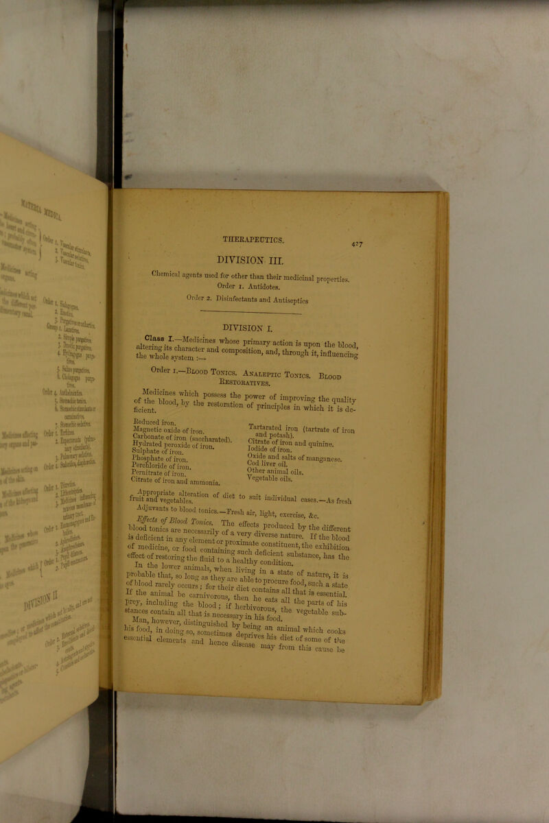 5' Silino pnrgatires. 6. Cholsgogue purga- tives. Orict 4. Anthelmintics. 5. Stomachic tonics. 6, StomachicstimuljDtsor carminatives, j. Stomachic sedatives. 427 DIVISION III. Chemical agents used for other than their medicinal properties. Order x. Antidotes. Order 2. Disinfectants and Antiseptics Class. I.-Medicincs whose primary action is upon the bloo, the wZh3sfsZC<Zmi COmr°si‘ion- lh«gh it, influencin Ordei 1.—Blood Tonics. Analeptic Tonics. Blood Restoratives. Thicl! P°SSeSS the Power of improving the qualito ficient. ’ ^ ‘lM KSt0Klim °f wWoh it^ Reduced iron. Magnetic oxide of iron. Carbonate of iron (saccharatcd). ■Hydrated peroxide of iron, oulphate of iron. Phosphate of iron. Perchloride of iron. Pernitrate of iron. Citrate of iron and ammonia. Tartarated iron (tartrate of ire and potash). Citrate of iron and quinine. Iodide of iron. Oxide and salts of manganese. Cod liver oil. Other animal oils. Vegetable oils. fruitTnd1 vegetables.^1011 °f dl6t t0 suit ^dividual cases.—As fre; I hl°;d tonics- Eresli air, light, exercise, &c. Wood tonics are°necessarily of a pr°duced bV the Offerer is deficient in If the Moo of medicine, or food containtoc 'i co“stltuent3 the exhibitio; effect of restortogthe * probable ^30 lotas't“ State °f nature> it i of blood rarely occurs; for their diet conf™CUrafo°cl> ^ch a state If the animal be carnivorous then l ai?S ^tbat is eesential. prey, inching «. “ 1 lI'» P»«t of his stances contain all that is necessary in 1*2,]“ ve8etaUo s1*- essential elements and hence disease n^ftmlr^et