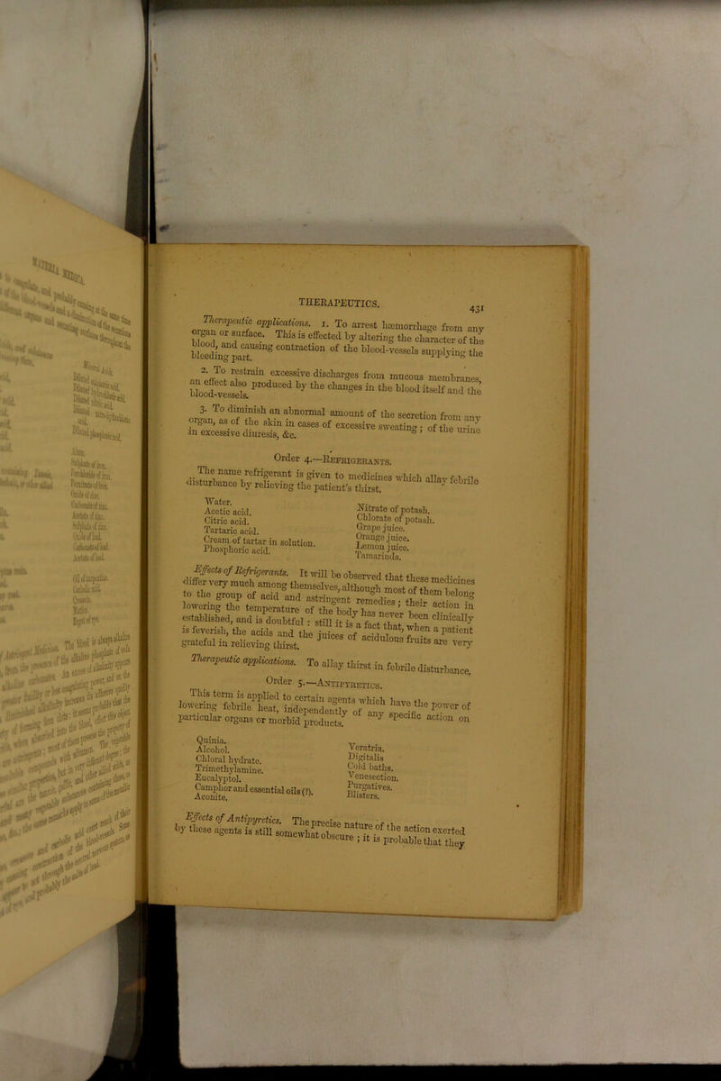 431 Therapeutic applications, i. To arrest hminorrhoge from anr S3 IT TUS * eff“‘ed by ^“6 <* ctaeter of S iLelg par1”8 ^ °‘ thB -FPb'ins the „_2:ffT°. r?strain excessive discharges from mucous membranes Uood-vessels.P 7 ^ Cl“geS “ tle M°°d ^ and the ore3anTa°srfmtWShian ^toormal of the secretion from any . ° ' as.of *,ie shin meases of excessive sweating • of the urine in excessive diuresis, &e. ° ’ 01 t e unue Order 4.—Refrigerants. The name refrigerant is given to medicines which allav febrile •disturbance by relieving the patient’s thirst. Water. Acetic acid. Citric acid. Tartaric acid. Cream ol tartar in solution Phosphoric acid. Nitrate of potash. Chlorate of potash. Grape juice. Orange juice. Lemon juice. Tamarinds. tempemtnre T**’’ ** “ established, and is doubtful: still it fr’a frcUlmt wb“ ClWoaUy IS feverish, the acids and the i„,V0o t ' 7 7 ’when a Tatlent grateful in reheving tHrat J ° °f aClduloua *uits are very mrap^ application. To allay durst in febrile disturbance. Older 5.—Antipyretics. joSg'fcbriif£! M^idX5 7Uch w tbe po™ * particular organs or morbid products.7 ^ aCti°n 011 Quinia, Alcohol. Chloral hydrate. Trimethylamine. Eucalyptol. Camphor and essential oils (i) Aconite, Veratria. Digitalis Cold baths. Venesection. Purgatives. Blisters.