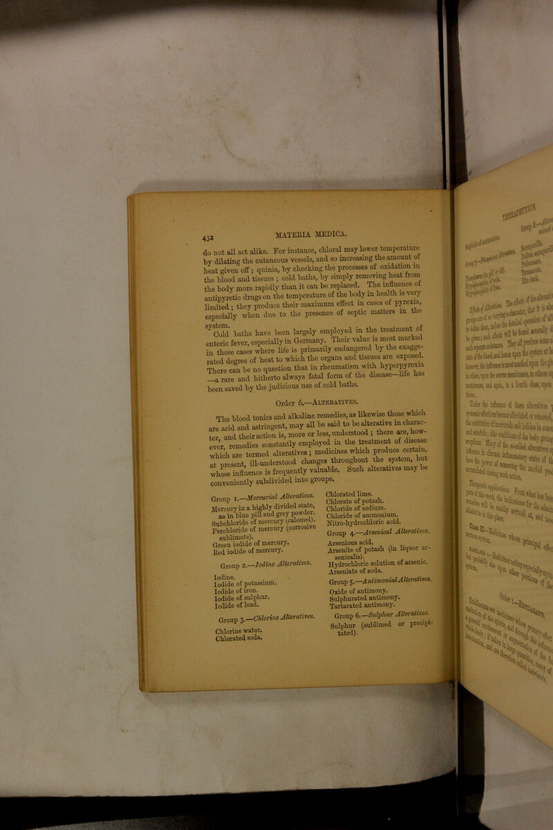 do not all act alike. For instance, chloral may lower temperature by dilating the cutaneous vessels, and so increasing the amount of heat given off ; quinia, by checking the processes of oxidation in the blood and tissues ; cold baths, by simply removing heat from the body more rapidly than it can be replaced The influence ot antipyretic drugs on the temperature of the body in health is very limited • they produce their maximum effect m cases of pyrexia, especially when due to the presence of septic matters m the Sy Gold' baths have been largely employed in the treatment of enteric fever, especially in Germany. Their valuers most marked in those cases where life is primarily endangered by the exagge- rated degree of heat to which the organs and tissues aie exposed. There can be no question that in rheumatism with hyperpyrexia —a rare and hitherto always fatal form of the disease—life ha., been saved by the judicious use of cold baths. Order 6.—Alteratives. The blood tonics and alkaline remedies, as likewise those which « acid and astringent, may all be said to be alterative mcharac- •er and their action is, more or less, understood ; there are, ho 'ver remedies constantly employed in the treatment of disease which are termed alteratives ; medicines which produce certain it present, ill-understood changes throughout the system, but whose influence is frequently valuable. Such alteratives may be . ,1 Priori into PTOUDS. Group i.—Mercurial Alteratives. Mercury in a highly divided state, as in blue pill and grey powdei. Subchloride of mercury (calomel). Perchloride of mercury (corrosive sublimate). Green iodide of mercuiy. 1V..J indido nf mercury. Group 2.—Iodine Alteratives. Iodine. Iodide of potassium. Iodide of iron. Iodide of sulphur. Iodide of lead. Group 3.—Chlorine Alteratives. Chlorine water. Chlorated soda. Chlorated lime. Chlorate of potash. Chloride of sodium. Chloride of ammonium. Nitro-hydrochlorie acid. Group 4.—Arsenical Alteratives. Arsenious acid. _ Arsenite of potash (in liquor ar- senicalis). Hydrochloric solution of arsenic. Arseniate of soda. Group 5. —A ntimonial Alterati vcs. Oxide of antimony. Sulphurated antimony. Tartarated antimony. Group 6.—Sulphur Alteratives. Sulphur (sublimed or precipi- tated).