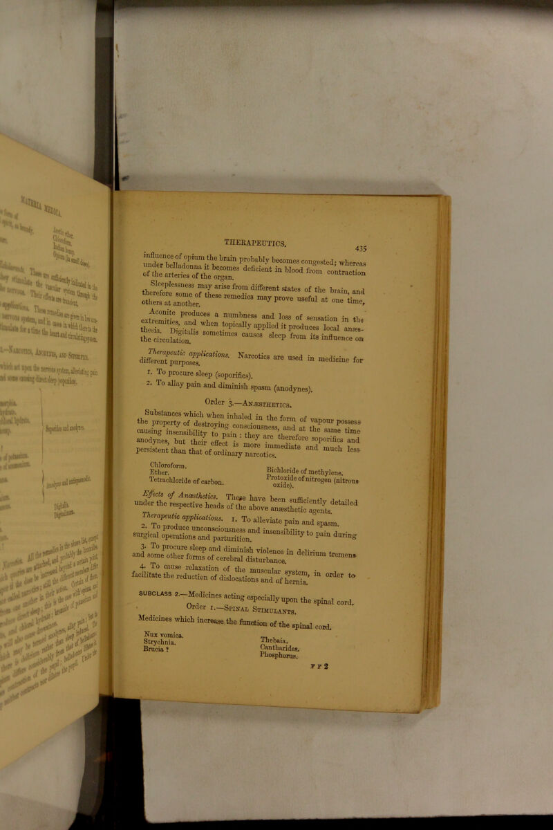 ■O'***., ''•Sr. H(tu * SSi1 CCD. imisthe vt, “tart and drculatii^^,, 1 “'I'1*1' ■wis;*n**.Bi, mi «me < awpfci*. Write. !\‘jnl hy4»U. leap. , pataHH®' (oJinuwiw®' am- llUBt llW4- Am>iyne ani pijritate pijptaliaum. Ssfc# ,p.w to* tV^f > tef1” Iti r therapeutics. 4j5 nndeMwlf ?ptam.th,e brain probably becomes congested; whereas of.hea“£7theo“r3 ^ 1,004 *°“ Sleeplessness may arise from different states of the brain and others°at another^ Kmedi=3 °»1 -« at one lime, Acomte produces a numbness and loss of sensation in tbe*mitDi’7 'rhen ^“in'aiiy applied it produces local antes- 80raet,nleS ^ Muencel imzrzzs^™-Narcotic3 ate usea fa -“*« f»n 1. To procure sleep (soporifics). 2. To allay pain and diminish spasm (anodynes). Order 3.—Anaesthetics. «heSp^^;“ned in *° f°rm °f *« P—. causing insensibilitf in n- +rUSneS3^ and at the same time anodynes, but their effect'h' ^ ^ th®refore soPorifics and persisLmantt^tlL^rSofe^ “* >« Bichloride of methylene. Protoxide of nitrogen (nitrous oxide). Effects of Anesthetics. These have been *„«: • , under the respective heads of the above anesthetic'aSs d fTo”!? '• T° ‘“e™* Paiu and'spasm. surgical operations and parturition”11'1 “SenSlbmtrto P™ during and some*other foms o“ft7rS 4U t™W“ ‘leUriUm *rem<!» io — - Chloroform. Ether. I eti acliloride of carbon. subclass ^-Medicines acting especiallynpon the spinal cord. Order 1.—Spinal Stimulants. Medicines which increase the function of the spinal cord. Uux vomica. Strychnia. Brucia ? Thebaia. Cantharides. Phosphorus.