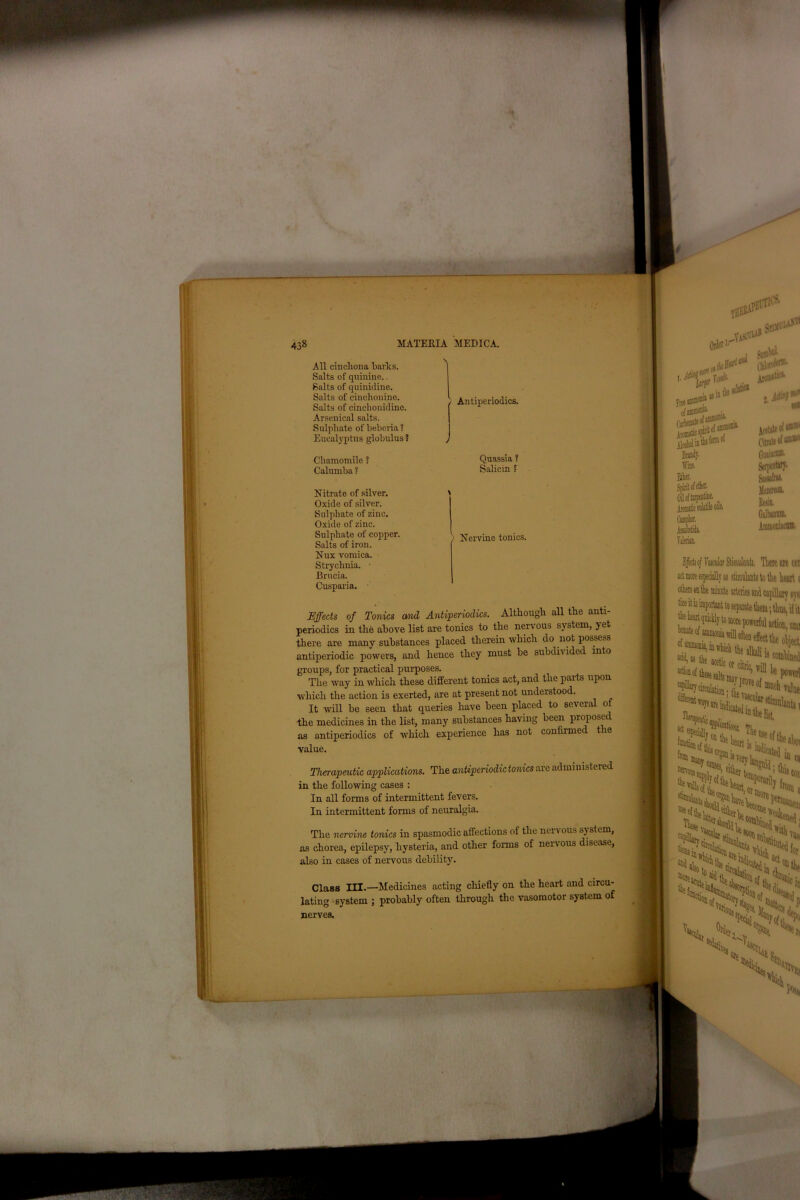 iigputaii i■/ All cinchona barbs. Salts of quinine. Salts of quinidine. Salts of cinchonine. Salts of cinchonidino. Arsenical salts. Sulphate of bebcria ? Eucalyptus globulus ? Chamomile ? Calumba ? Nitrate of silver. Oxide of silver. Sulphate of zinc. Oxide of zinc. Sulphate of copper. Salts of iron. Nux vomica. Strychnia. Brueia. Cusparia. Effects of Tonics and Antiperiodics. Although all the anti- periodics in the above list are tonics to the nervous system, yet there are many substances placed therein which do not possess antiperiodic powers, and hence they must be subdivided onto groups, for practical purposes. The way in which these different tonics act, and the parts upon which the action is exerted, are at present not understood. It will be seen that queries have been placed to several of the medicines in the list, many substances having been proposed as antiperiodics of which experience has not confirmed the value. » «uu«Bua, in wluch the aJlali i. v “noli value >t™ 01 fiiiso Therapeutic applications. The antiperiodic tonics are adrnimstered in the following cases : In all forms of intermittent fevers. In intermittent forms of neuralgia. mZl’.eilnerw*. ..’““t 'y from 6 The nervine tonics in spasmodic affections of the nervous sy stem as chorea, epilepsy', hysteria, and other forms of nervous disease, also in cases of nervous debility. Class III.—Medicines acting chiefly on the heart and circu- lating system ; probably often through the vasomotor system of nerves. % >S