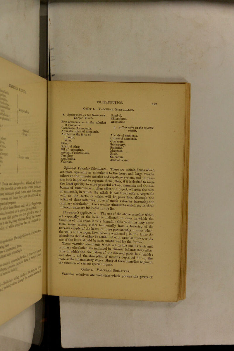 Order i.-—Vascular Stimulants. 439 i. Acting more on the Heart and Larger Vessels. Free ammonia as in tlie solution of ammonia. Carbonate of ammonia. Aromatic spirit of ammonia. Alcohol in the form of Brandy. Wine. Ether. Spirit of ether. Oil of turpentine. Aromatic volatile oils. Camphor. Assafoetida. Valerian. Sumbul. Chloroform. Aromatics. 2. Acting more on the smaller vessels. Acetate of ammonia. Citrate of ammonia. Guaiacum. Serpentary. Sassafras. Mezereon. Resin. Galbanum. Ammoniacum, Effects of Vascular Stimulants. There are certain drugs which act more especially as stimulants to the heart and large vessels, others en the minute arteries and capillary system, and in prac- tice it is important to separate them ; thus, if it is desired to rouse t le heart quickly to more powerful action, ammonia and the car- bonate of ammonia will often effect the object, whereas the salts of ammonia, m which the alkali is combined with a vegetable acid, as the acetic or citric, will be powerless, although the action of these salts may prove of much value in increasing the capiUaiy circulation ; the vascular stimulants which act in these different ways are indicated in the list. Therapeutic applications. The use of the above remedies which act especially on the heart is indicated in cases in which the unction of this organ is very languid ; this condition may occur rom many causes, either temporarily from a lowering of the nervous supply of the heart, or more permanently in cases wher* the walls of the organ have become weakened ; in the latter th« stimulants should either be combined with vascular tonics or tin. use of the latter should be soon substituted for the former.’ Those vascular stimulants which act on the small vessels and capillary circulation are indicated in chronic inflammatorv off and dsoW/UCh Cil'fulati0n of foe diseased parts is swfsh- and also to aid the absorption of matters deposited durin° tl,r’ th^fun?! inflammatorF ^ges. Many of these^emedies augment the function of various special organs. Older 2. Vascular Sedatives. Vascular sedatives are medicines which possess the power of