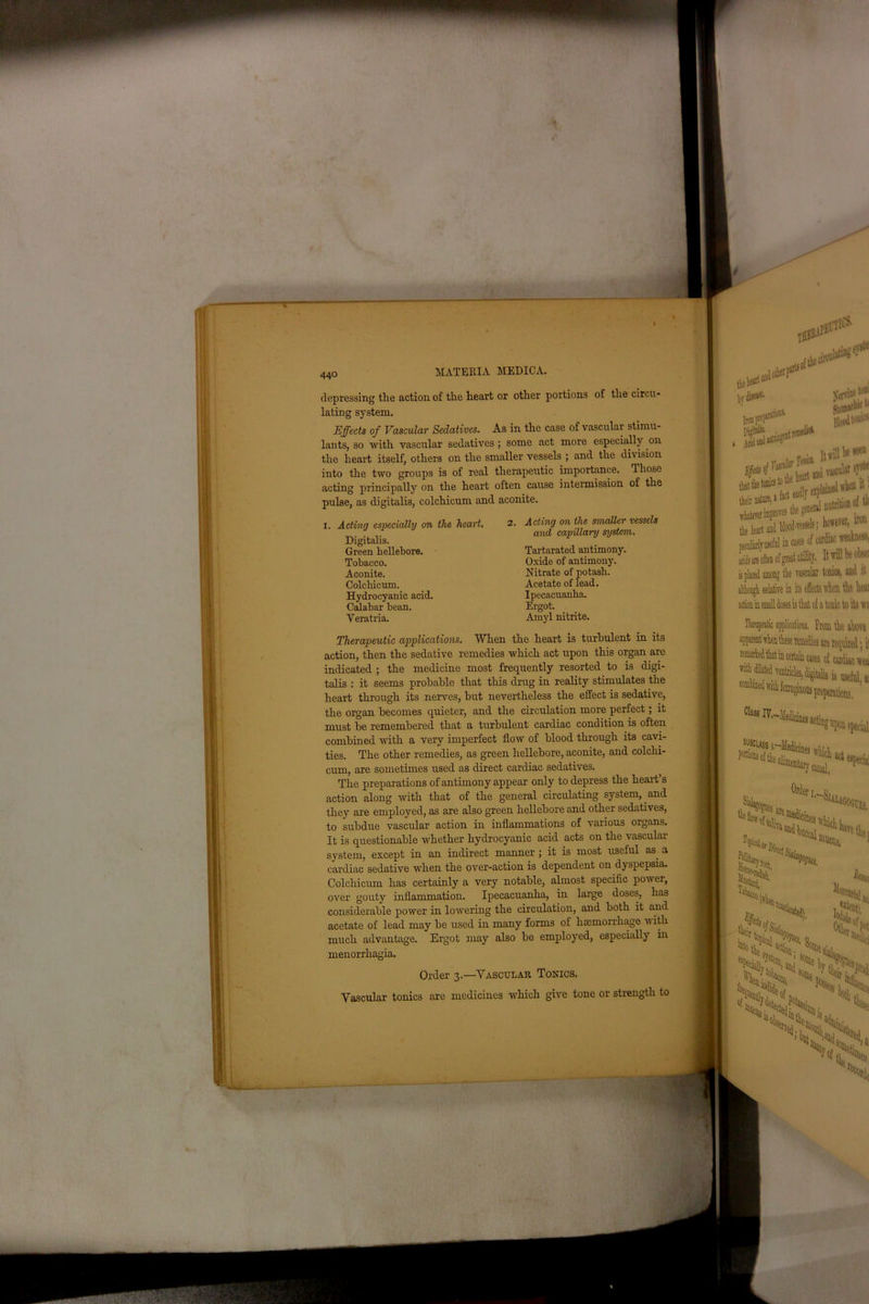 depressing the action of the heart or other portions of the circu- lating system. Effects of Vascular Sedatives. As in the case of vascular stimu- lants, so with vascular sedatives; some act more especially on the heart itself, others on the smaller vessels ; and the division into the two groups is of real therapeutic importance. Those acting principally on the heart often cause intermission of the pulse, as digitalis, colchicum and aconite. I. Acting especially on the heart. 2. Acting on the smaller vessels Therapeutic applications. When the heart is turbulent in its action, then the sedative remedies which act upon this organ are indicated ; the medicine most frequently resorted to is digi- talis : it seems probable that this drug in reality stimulates the heart through its nerves, but nevertheless the effect is sedative, the organ becomes quieter, and the circulation more perfect; it must be remembered that a turbulent cardiac condition is often combined with a very imperfect flow of blood through its cavi- ties. The other remedies, as green hellebore, aconite, and colchi- cum, are sometimes used as direct cardiac sedatives. The preparations of antimony appear only to depress the heart’s action along with that of the general circulating system, and they are employed, as are also green hellebore and other sedatives, to subdue vascular action in inflammations of various organs. It is questionable whether hydrocyanic acid acts on the vascular system, except in an indirect maimer ; it is most useful as a cardiac sedative when the over-action is dependent on dyspepsia. Colchicum has certainly a very notable, almost specific pow er, over gouty inflammation. Ipecacuanha, in large doses, lias considerable power in lowering the circulation, and both it and acetate of lead may be used in many forms of haemorrhage w ith much advantage. Ergot may also be employed, especially in menorrhagia. Vascular tonics are medicines which give tone or strength to Digitalis. and capillary system. Tobacco. Aconite. Colchicum, Green hellebore. Tartarated antimony. Oxide of antimony. Nitrate of potash. Hydrocyanic acid. Calabar bean. Veratria. Acetate of lead. Ipecacuanha. Ergot. Amyl nitrite. Order 3.—Vascular Tonics.
