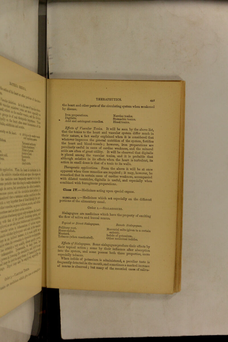 i. 441 the heart and other parts of the circulating system when weakened by disease. Iron preparations. Digitalis. Acid and astringent remedies. Nervine tonics. Stomachic tonics. Blood tonics. Effects of Vascular Tonics. It will be seen by the above list that tne tonics to the heart and vascular system differ much in their nature, a fact easily explained when it is considered that whatever improves the general nutrition of the system, fortifies the heart and blood-vessels ; however, iron preparations are peculiarly useful in cases of cardiac weakness, and the mineral acids are often of great utility. It will be observed that digitalis is piaced among the vascular tonics, and it is probable that although sedative m its effects when the heart is turbulent, its action m small doses is that of a tonic to its walls. i nerapeutic applications. From the above it will be at once apparent when these remedies are required ; it may, however be remarked that in certain cases of cardiac weakness, accompanied with dilated ventricles, digitalis is useful, and especially when combined with ferruginous preparations. Class IV.—Medicines acting upon special organs. subclass i. Medicines which act especially on the different portions of the alimentary canal. “rent Order i.—Sialagogues. Sialagogues are medicines which have the property of excitin- the flow of saliva and buccal mucus. ° Topical or Direct Sialagogues. Pellitory root. Horse-radish. Mustard. Tobacco (when masticated). Demote Sialagogues. Mercurial salts (given to a certain extent). Iodide ol potassium. Other medicinal iodides. into the^system, ™ “f‘“ ObS0rptiOn especially tobacco. P tliese Parties, more trste?4> a ^ •- is Of mucus it observed, hut mar,) of