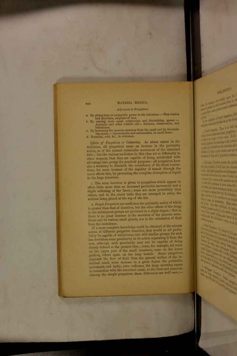 mmm mm ♦ — r'~- - 444 c. d. MATERIA MEDICA. Adjuvants to Purgatives. a. By giving tone or contractile power to the intestines :■ and strychnia, sulphate of iron. _ , b. By causing more equal contraction and diminishing spasm Aromatic and other volatile oils ; henbane, stramonium, and belladonna. . . , By increasing the mucous secretion from the canal and by diminisn- ing spasm Ipecacuanha and antimonials, in small doses. Enemata, cold, &c., to abdomen. Effects of Purgatives or Cathartics. As above stated in the definition, all purgatives cause an increase in the peristaltic action, or of the normal vermicular movement of the intestinal tube ; hut the various medicines in this class act so differently in other respects, that they are capable of being subdivided with advantage into groups for practical purposes : all purgatives have also a tendency to diminish the consistency of the fecal evacua- tions, for mere increase of the rapidity of transit through the canal effects this, by preventing the complete absorption of liquid in the large intestines. There is^ 1!“ x&ifrt! a pater cue is looked for in t new f 1 of glandular secretions. 1. The term laxatives is given to purgatives which appear to effect little more than an increased peristaltic movement and a slight softening of the feces ; some act more powerfully than others, and in the above table they are arranged in order, the mildest being placed at the top of the list. 2. Simple Purgatives are medicines the peristaltic action of which is greater than that of laxatives, but the other effects of the drugs in the subsequent groups are produced in a slight degree ; that is, there is no great increase in the secretion of the mucous mem- brane and its various small glands, nor in the exhalation of fluid from the membrane. . .,, . . If a more complete knowledge could be obtained of the minute action of different purgative remedies, they would in all proba- bility be capable of subdivision into still smaller groups for each has doubtless some peculiarity in its action separating it from t le rest, although such peculiarity may not be capable ot being clearly defined at the present time ; some, for example, act more on the upper part of the small intestines, some on the lower portion, others again on the large bowels. Some purgatives augment the flow of fluid from the general surface ot the in- testinal canal, some increase in a great degree the perista tic movement, and lastly, some influence the large secreting organs in connection with the intestinal canal, as the liver and pancreas. Among the simple purgatives these differences are well seen , .1! mucous ives are hydragogut 1 ' cream o{ tartar, tk t operation in oth i) fail t is ft ie intestinal t ^ absorbed if the **!*> ik*, fc“' by T%^ejl!?)is^ielief me! grot 35 ^ ^ the K,'