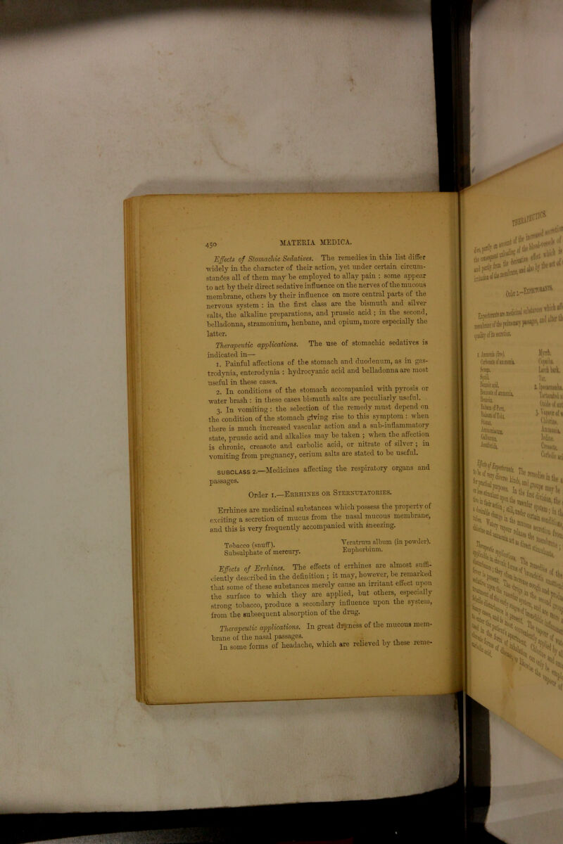 Effects of Stomachic Sedatives. The remedies in this list differ widely in the character of their action, yet under certain circum- standes all of them may he employed to allay pain : some appear to act by their direct sedative influence on the nerves of the mucous membrane, others by their influence on more central parts of the nervous system r in the first class are the bismuth and silver salts, the alkaline preparations, and prussic acid ; in the second, belladonna, stramonium, henbane, and opium, more especially the latter. The use of stomachic sedatives is Therapeutic applications. indicated in— 1. Painful affections of the stomach and duodenum, as in gas- trodynia, enterodynia : hydrocyanic acid and belladonna are most useful in these cases. 2. In conditions of the stomach accompanied with pyrosis or water brash : in these cases bismuth salts are peculiarly useful. 3. In vomiting : the selection of the remedy must depend on the condition of the stomach giving rise to this symptom : when there is much increased vascular action and a sub-inflammatory state, prussic acid and alkalies may be taken ; when the affection is chronic, creasote and carbolic acid, or nitrate of silver ; in vomiting from pregnancy, cerium salts are stated to be useful. SUBCLASS 2.- -Medicines affecting the respiratory organs and passages. Order 1.—Errhines or Sternutatories. Errhines are medicinal substances which possess the properf \ of exciting a secretion of mucus from the nasal mucous membrane, and this is very frequently accompanied with sneezing. Tobacco (snuff). Subsulphate of mercury. Yeratrum album (in powder). Eupliorbium. Effects of Errhines. The effects of errhines are almost suffi- ciently described in the definition ; it may, however, be remarked that some of these substances merely cause an irritant effect upon the surface to which they are applied, but others, especially strong tobacco, produce a secondary influence upon the system, from the subsequent absorption of the drug. Therapeutic applications. In great dryness of the mucous mem- brane ol the nasal passages. In some forms of headache, which are relieved by these reme- **?&>*?$* OS****** ' Iip«toisnts,re i«lkinal qaalitrofitssecretiun. 1. .tarau (free). Cakitetflammonk SiMji Myrrh. fn|«ilii. Larch lark. Tit, 2. lpecacuHidm. Tartarjtal ai