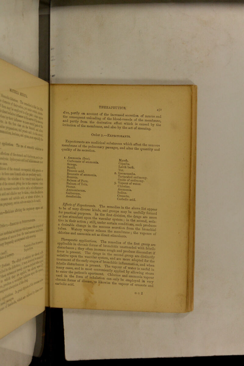 l4> w 's,»9i :tS< lit the of tils mj opiqm m ’ esecH ivais . in gas- Jonnaareraost fi as in gas- ■wd bdlado w or lot 5 symptom: when sub-inflammatory s of silver; in to be useful. lopertv of nlcA THERAPEUTICS. 4SI Order 2.—Expectorants. SUb8lm“ »f«l the mucous quality of its secretion. ’ r’a*“*eS’ a'1'1 ,Iter ‘he quantity and r. Ammonia (free). Carbonate of ammonia. Senega. Squill. Benzoic acid. Benzoate of ammonia. Benzoin. Balsam of Peru. Balsam of Tolu. Storax. Ammoniacum. Galbanum. Assafcetida. Myrrh. Copaiba. Larch bark. Tar. 2. Ipecacuanha. I ai tarated antimony. Oxide of antimony. 3- Vapour of water. Chlorine. Ammonia. Iodine. Creosote. Carbolic acid. to f?s rr,ies ta t,,e *« tor practical purposes. In thefiS°d'PS- ,Je U8efHf form, or less stimulant upon theI Jf djVislon' drugs arc mo tive in their action ”tiU u^ 5S‘em ; P the 8“ond, secl a desirable change in the mure ^ ^ condltions, each produc tubes. Watery ^oufmCrtLT4'? «* *•*«. chlorine and ammonia act as direct .limXa* J ‘ll6 V“POllrS ' .^tScSSs °! th° ** ^ - disturbance , they oft™ »h a„Z‘f« ^ever is present. The drugs in tire* * and produce discomfort i sedative upon the vascular system and ar Sr°Up ^ distinctp treatment of the early stages of bronzefor ^ febrile disturbance is present. The vavoi^1^1^1011’aild whei nuany cases, and is most convenient!vZ fi Water is Refill in to enter the patient’s apartment Chloid ? ^ F allowinS steam used m the form 0f fnbll^ “‘°®V“d ammonia vapour chrome forms of disease, ,s liiewisTth.' ' emP'oyed in very carbolic acid. ' Vlse t]le vapour of creasote and