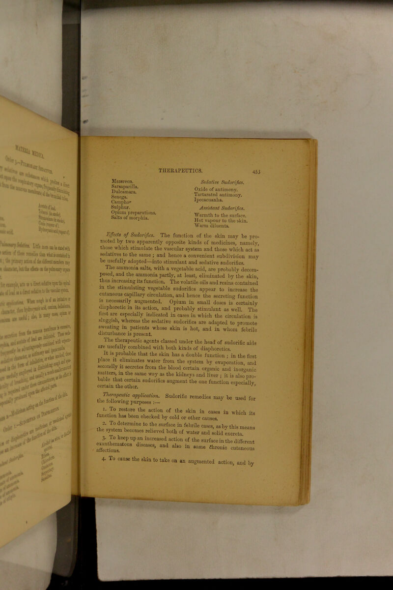 Mszereon. Sarsaparilla. Dulcamara. Senega. Camphor Sulphur. Opium preparations. Salts of morphia. Sedative Sudorifics. Oxide of antimony. Tartarated antimony. Ipecacuanha. Assistant Sudorijics. Warmth to the surface. Hot vapour to the skin. Warm diluents. Effects of Sudorijics. The function of the skin may be pro- moted by two apparently opposite kinds of medicines, namely, those which stimulate the vascular system and those which act as sedatives to the same ; and hence a convenient subdivision may be usefully adopted—into stimulant and sedative sudorifics. The ammonia salts, with a vegetable acid, are probably decom- posed, and the ammonia partly, at least, eliminated by the skin, thus increasing its function. The volatile oils and resins contained in the stimulating vegetable sudorifics appear to increase the cutaneous capillary circulation, and hence the secreting function is necessarily augmented. Opium in small doses is certainly diaphoretic in its action, and probably stimulant as well. The first are especially indicated in cases in which the circulation is sluggish, whereas the sedative sudorifics are adapted to promote sweating in patients whose skin is hot, and in whom febrile disturbance is present. The therapeutic agents classed under the head of sudorific aids are usefully combined with both kinds of diaphoretics. It is probable that the skin has a double function ; in the first place it eliminates water from the system by evaporation, and secondly it secretes from the blood certain organic and inorganic matters, m the same way as the kidneys and liver ; it is also&pro- bable that certain sudorifics augment the one function especially certain the other.  ’ 1 nerapeutic application. Sudorific remedies may be used fo the following purposes :— 1. To restore the action of the skin in cases in which it function has been checked by cold or other causes. 2. To determine to the surface in febrile cases, is by this mean the system becomes relieved both of water and solid excreta 3- To keep up an increased action of the surface in the differem affections!^0118 ^ * SOme ^ entaneom 4- To cause the skin to take on an augmented action, and by