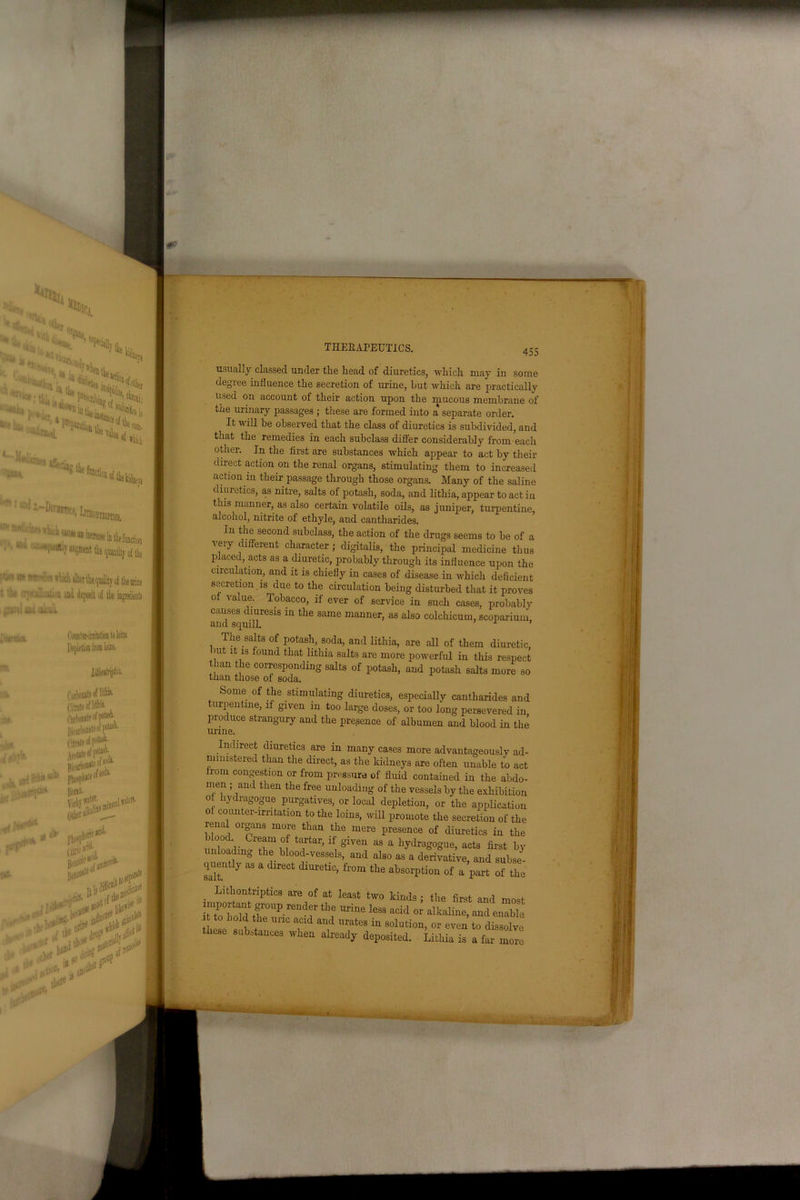* '.l.i'* h 1 w,i -Dirantcj, Iaa^ '' ^ •* i'uh cau* an inoeige in thefunctiou • ' W augauat the quantity of the r/ >it*mhh’m s which alter the quality oi the urine ■ 'tl* ■:;. •■ litaii uand deposit of the ingmlienU gravel uni calculi ; t (’cmnTer-irritation to loins. THERAPEUTICS. < ocimer-imtation to 101 Depletion from loins. lilUripfe. Caibonate of littk Citnte of ltthii- t>>rNcnat« of potash. ISkirK'Mte^P' Citrate of poUi«- .. Ww» v iMW*** 'Kii p^phofl'' IW*- tltr « , I I usually classed under the head of diuretics, ■which may in some degree influence the secretion of urine, hut which are practically used on account of their action upon the mucous membrane of the urinary passages ; these are formed into a separate order. It will be observed that the class of diuretics is subdivided, and that the remedies in each subclass differ considerably from each other. In the first are substances which appear to act by their direct action on the renal organs, stimulating them to increased action in their passage through those organs. Many of the saline diuretics, as nitre, salts of potash, soda, and lithia, appear to act in this manner, as also certain volatile oils, as juniper, turpentine, alcohol, nitrite of ethyle, and cantharides. In the second subclass, the action of the drugs seems to be of a very different character; digitalis, the principal medicine thus placed, acts as a diuretic, probably through its influence upon the circulation, and it is chiefly in cases of disease in which deficient secretion is due to the circulation being disturbed that it proves ot value. Tobacco, if ever of service in such cases, probably causes diuresis in the same manner, as also colchicum, scoparium, and squill. ’ 1 ’ The salts of potash, soda, and lithia, are all of them diuretic, ’Ut lfc 13 found tdat lithia salts are more powerful in this respect than he corresponding salts of potash, and potash salts more so than those of soda. Some of the stimulating diuretics, especially cantharides and turpentine, if given m too large doses, or too long persevered in produce strangury and the presence of albumen and blood in the urine. Indirect diuretics are in many cases more advantageously ad- ministered than the direct, as the kidneys are often unable to act from congestion or from pressure of fluid contained in the abdo- men ; and then the free unloading of the vessels by the exhibition o liydragogue purgatives, or local depletion, or the application of counter-irritation to the loins, will promote the secretion of the renal organs more than the mere presence of diuretics in the blood Cream of tartar, if given as a liydragogue, acts first by unloading the blood-vessels, and also as a derivative, and subse- quenfdy as a direct diuretic, from the absorption of a part of the . Litl;°nffcriptics are of afc ieast two kinds ; the first and most important group render the urine less acid or alkaline, and enable t hold the uric acid and urates in solution, or even to dissolve these substances when already deposited. Lithia is a far more