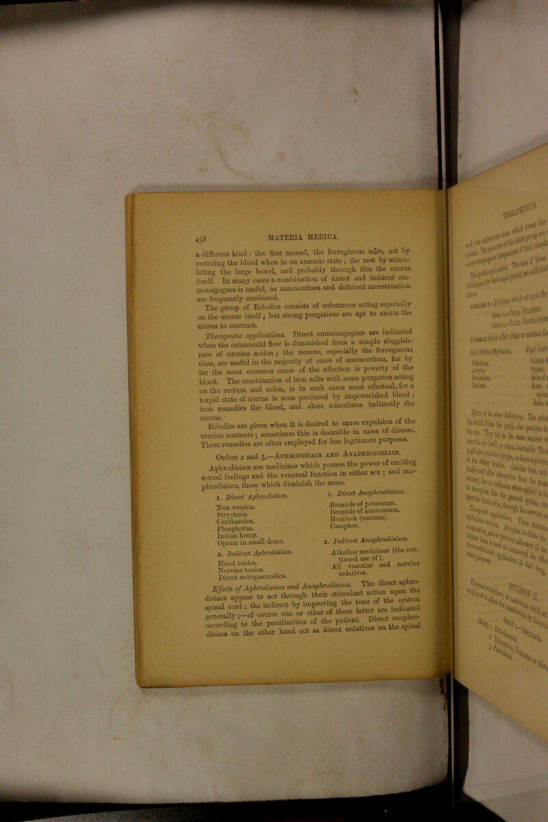 45 S a different kind : the first named, the ferruginous salts, act hy restoring the hlood when in an anaemic state ; the rest by stimu- lating the large bowel, and probably through this the uterus itself. In many cases a combination ot direct and indirect eni- menagogues is useful, as amenorrhcea and deficient menstruation are frequently combined. The group of Ecbolics consists of substances acting especially on the uterus itself; but strong purgatives are apt to excite the uterus to contract. Therapeutic applications. Direct emmenagogues are indicated when the catamenial flow is diminished from a simple sluggis 1- ness of uterine action; the remote, especially the ferruginous class, are useful in the majority of cases of amenorrhcea, for by far the most common cause of the affection is poverty of the blood. The combination of iron salts with some purgative acting on the rectum and colon, is in such cases. most effectual, ior a torpid state of uterus is soon produced by impoverished blooc ; iron remedies the blood, and aloes stimulates indirectly the UtEcbolics are given when it is desired to cause expulsion of the uterine contents ; sometimes this is desirable m cases of disease. These remedies are often employed for less legitimate purposes. Orders 2 and 3—Aphrodisiacs and Anaphrodisiacs. Aphrodisiacs are medicines which possess the power of exciting sexual feelings and the venereal function in either sex ; and ana- phrodisiacs, those which diminish the same. 1. Direct Aphrodisiacs. Mux vomica. Strychnia. Cautliarides. Phosphorus. Indian hemp. Opium in small doses. 2. Indirect Aphrodisiacs. Blood tonics. Nervine tonics. Direct antispasmodics. 1. Direct Anaphrodisiacs. Bromide of potassium. Bromide of ammonium. Hemlock (comum). Camphor. Indirect Anaphrodisiacs. Alkaline medicines (the con- tinued use of). All vascular and nervine sedatives. The direct aphro- _ ^ ~ V