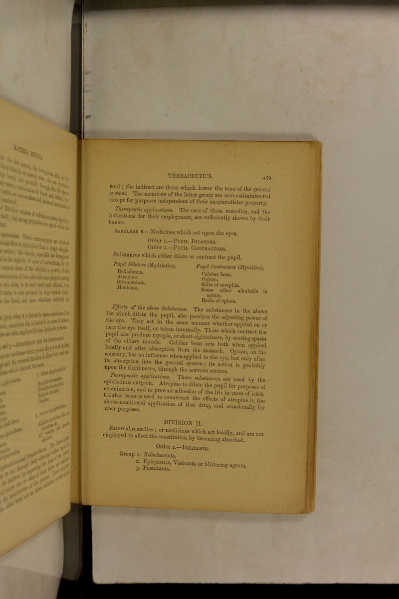 459 Pupil Dilators (Mydriatics) Belladonua. Atropine. Stramonium Henbane. cord ; the indirect are those which lower the tone of the general system. The members of the latter group are never administered except for purposes independent of their anaphrodisiac property. Therapeutic applications. The uses of these remedies, and the indications for their employment, are sufficiently shown by their names. subclass 6.—Medicines which act upon the eyes. Order i.—Pupil Dilators. Order 2.—Pupil Contractors. Substances which either dilate or contract the pupil. Pupil Contractors (Myositics). Calabar bean. Opium. Salts of morphia. Some other alkaloids in opium. Resin of opium. Ejects of the above Substances. The substances in the above 1 st which dilate the pupil, also paralyze the adjusting power of the eye. They act in the same manner whether applied on or mnil al6 676 T ’ °r taten interna]]y- TJl0se which contract the pUI also produce myopia, or short-sightedness, by causing spasm of the ciliary muscle. Calabar bean acts both when applied locally and alter absorption from the stomach. Opium outhe its1lb7' r18 n° mflT‘Ce whenaPPlied to the eye, blit only after ts absorption mto the general system; its action is probably upon the third nerve, through the nervous centres 1 7 J^peutic applications. These substances are used by the ophthalmic surgeon. Atropine to dilate the pupil for purposes of examination, and to prevent adhesion of the iris in cases of iritis Calabar bean is used to counteract the effects of atropine in the *on of *h“ *-* - ocjr^t DIVISION II. Order 1.—Irritants. Group 1. Rubefacients.