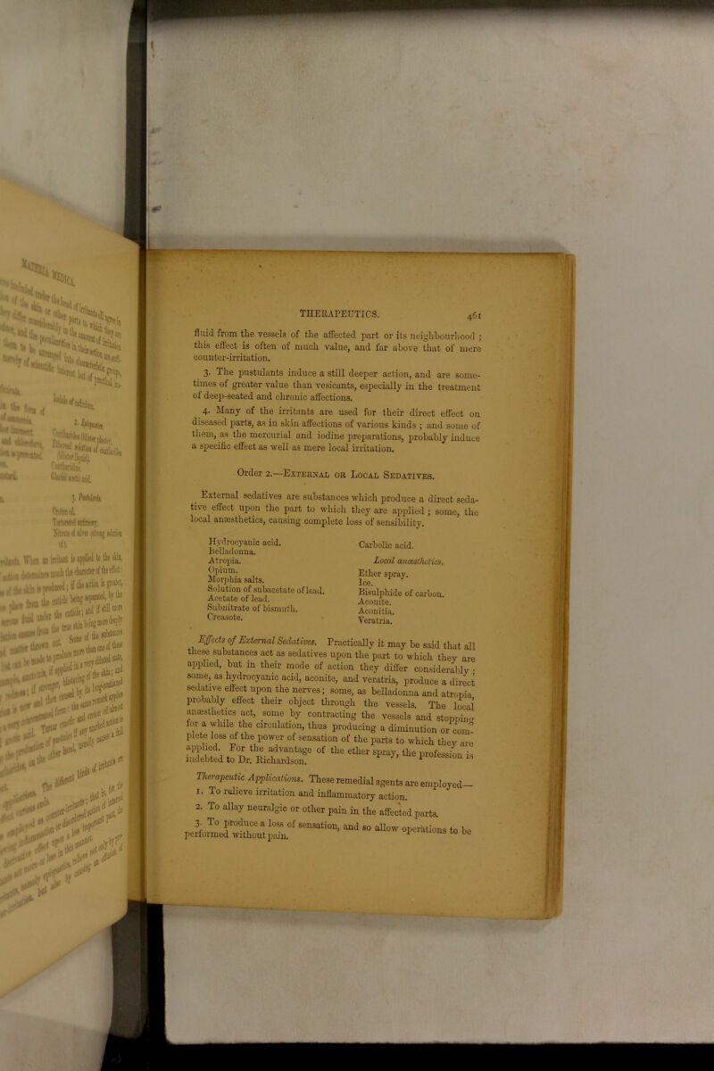 ^Ci r ?^!y^rt! i itife j k*s** ^T Wealii,’ v^lt, . i tb« fora of ' ?**«• *• lpMm IT* “•n u {nvr^att^i. ibliitfr liquid). *• ^antharidine. ■«'#i. Glacikl acetic icid. i. J. /teMnfo, CtotonovL T»rtantM sMinimr, ]■ ,nt ii applied to the skin, t the character of the effect: i; if the action is greater, iie beinj sei«rateil, by ^ueskinbeingmoredeeply Some of the sutetancrf lu,-e more than one °t th^ ' i- \-err diluted state, »«>*■%&,* zf-st ’. if anv »*'“ . ‘, J;1® jrbjf, 'V THERAPEUTICS. 461 fluid from the vessels of the affected part or its neighbourhood ; this effect is often of much value, and far above that of mere counter-irritation. 3. The pustulants induce a still deeper action, and are some- times of greater value than vesicants, especially in the treatment of deep-seated and chronic affections. 4. Many of the irritants are used for their direct effect on diseased parts, as in skin affections of various kinds ; and some of them, as the mercurial and iodine preparations, probably induce a specific effect as well as mere local irritation. Order 2.—External or Local Sedatives. External sedatives are substances which produce a direct seda- tive effect upon the part to which they are applied ; some, the local anaesthetics, causing complete loss of sensibility. Hydrocyanic acid. Belladonna. Atropia. Opium. Morphia salts. Solution of subacetate of lead. Acetate of lead. Subnitrate of bismuth. Creasote. Carbolic acid. Local anccslhelics. Ether spray. Ice. Bisulphide of carbon. Aconite. Aconitia. Yeratria. Effects of External Sedatives. Practically it may be said that all these substances act as sedatives upon the part to which they are applied, but in their mode of action they differ considerably • some, as hydrocyanic acid, aconite, and veratria, produce a direct sedative effect upon the nerves; some, as belladonna and atropia probably effect their object through the vessels. The local anaesthetics act, some by contracting the vessels and stopping for a while the circulation, thus producing a diminution or com° plete loss of the power of sensation of the parts to-which they are applied For the advantage of the ether spray, the profession is indebted to Dr. Richardson. p ession 18 Therapeutic Applications. These remedial agents are employed- 1. To relieve irritation and inflammatory action. 2. To allay neuralgic or other pain in the affected parts. 3. To f odi;ce a loss of sensation, and so allow operations to he