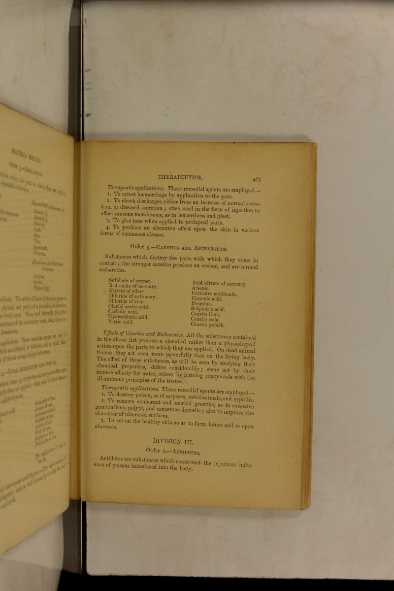 463 Therapeutic applications. These remedial agents are employed— 1. To arrest haemorrhage by application to the part. 2. To check discharges, either from an increase of normal secre- tion, or diseased secretion ; often used in the form of injection to affect mucous membranes, as in leucorrhoea and gleet. 3- To give tone when applied to prolapsed parts. 4- To produce an alterative effect upon the skin in various forms of cutaneous disease. Order 5.—Caustics and Escharotics. Substances which destroy the parts with which they come in contact; the stronger caustics produce an eschar, and are termed escharotics. Sulphate of copper. Red oxide of mercury. Nitrate of silver. Chloride of antimony. Chloride of zinc. Glacial acetic acid. Carbolic acid. Hydrochloric acid. Nitric acid. Acid nitrate of mercury. Arsenic. Corrosive sublimate. Chromic acid. Bromine. Sulphuric acid. Caustic lime. Caustic soda. Caustic potash. Effects of Caustics and Escharotics. All the substances contained in the above list produce a chemical rather than a physiological action upon the parts to which they are applied. On dead aiiCl issues they act even more powerfully than on the living body The effect of these substances, as will be seen by studying theff chemical properties, differs considerably; some act bv thei intense affinity for water, others by forming compounds wRh the albuminous principles of the tissues. P U the Therapeutic applications. These remedial agents are employed- ' r? °Str0y P°1S™> as of serpents, rabid animals, and syphi j3 2. To remove exuberant and morbid growths as in o'J granulations, polypi, and cancerous deposits • also to i!! T character of ulcerated surfaces. ’ lmprove the .w “ the 1,e“ltlly skin 80 “ l° iss-.es end to „pm DIVISION III. Older 1.—Antidotes. Antidotes are substances which counteract the • • • ence of poisons introduced into the body injlmous mflu-