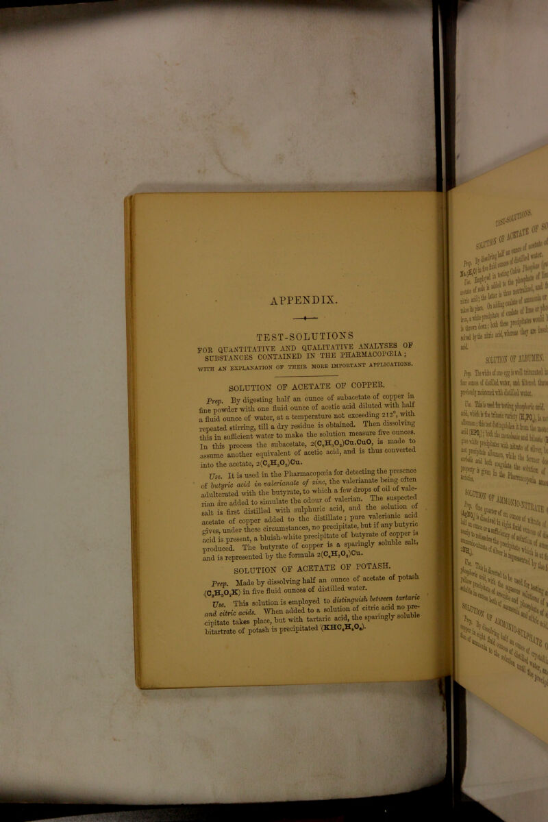appendix TEST-SOLUTIONS V(TR Q IT A XT IT ATI VE AND QUALITATIVE ANALYSES OF SUBSTANCES CONTAINED IN THE PHABMACOI'CEIA; WITH AN EXPLANATION OF THEIR MORE IMPORTANT APPLICATIONS. SOLUTION OF ACETATE OF COPPER, Prep. By digesting half an ounce of subacetate of copper in fine powder with one fluid ounce of acetic acid diluted with halt a fluid ounce of water, at a temperature not exceedmg 212 , with repeated stirring, till a dry residue is obtained. Then dissolvmg this in sufficient water to make the solution measure five ounces. In this process the subacetate, 2(C2H,02)Cu.Cu0, is made to assume another equivalent of acetic acid, and is thus converted into the acetate, 2(C2H302)Cu. 77se. It is used in the Pharmacopoeia for detecting the presence of butyric acid in valerianate of zinc, the valerianate hemg often adulterated with the butyrate, to winch a few drops of oil of vale- rian are added to simulate the odour of valerian. The suspected salt is first distilled with sulphuric acid, and the solution of acetate of copper added to the distillate ; pure valerianic acid gives under these circumstances, no precipitate, hut if any butyric acid is present, a bluish-white precipitate of butyrate of copperis produced. The butyrate of copper is a sparingly soluble salt, and is represented by the formula 2(CiH702)Cu. SOLUTION OF ACETATE OF POTASH. Prep. Made by dissolving half an ounce of acetate of potash (C H302K) in five fluid ounces of distilled water. Use 2 This solution is employed to distinguish between tartanc and citric acids. When added to a solution of citric acid no I TpttTLes place, but with acid the gangly soluble bitartrate of potash is precipitated acbtatk otBceof^ l OF $ lm: gtid • the ® ' '1 te of aiumA'i1 t‘r i»ii)afftitepKiFj( jtf! vouia 1 ***£&*•» SOLUTION OF ALBUMEN. Prif. The vliite of one egg Is well triturated in four omcs oi distilled tvatet, and filtewd throv previously moistened nidi Med water. I«. TMs is usd for testing phojpfwric acid, sod, which is the tribaric variety (H.P0A, is no' I * fwipi* lid, IS* f ■ piecipitate albumen iti 1 * m, 1:1: VHt Ulief, I ■>%os ** % acid 0 NN %